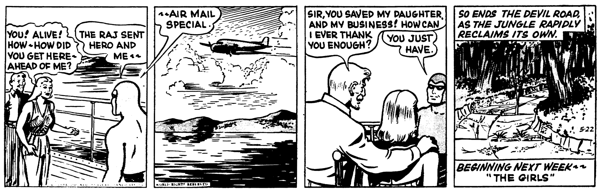 Happy OCR: SIRAND MY BUSINESS! HOW CAN I EVER THANK YOU ENOUGH? SO ENDS THE DEVIL ROADAS THE JUNGLE RAPIDLY RECLAIMS ITS OWN. nAIR MAIL SPECIAL YOu! ALIVE! HOW HOW DID VOU GET HERE- AHEAD OF ME? THE RAJ SENT HERO AND YOU JUST) HAVE. ME 14 BEGINNING NEXT WEEK " THE GIRLS" SIRYOU SAVED MY DAUGHTERAND MY BUSINESS! HOW CAN I EVER THANK YOU ENOUGH? SO ENDS THE DEVIL ROADAS THE JUNGLE RAPIDLY RECLAIMS ITS OWN. nAIR MAIL SPECIAL YOu! ALIVE! HOW HOW DID VOU GET HERE- AHEAD OF ME? THE RAJ SENT HERO AND YOU JUST) HAVE. ME 14 BEGINNING NEXT WEEK " THE GIRLS"