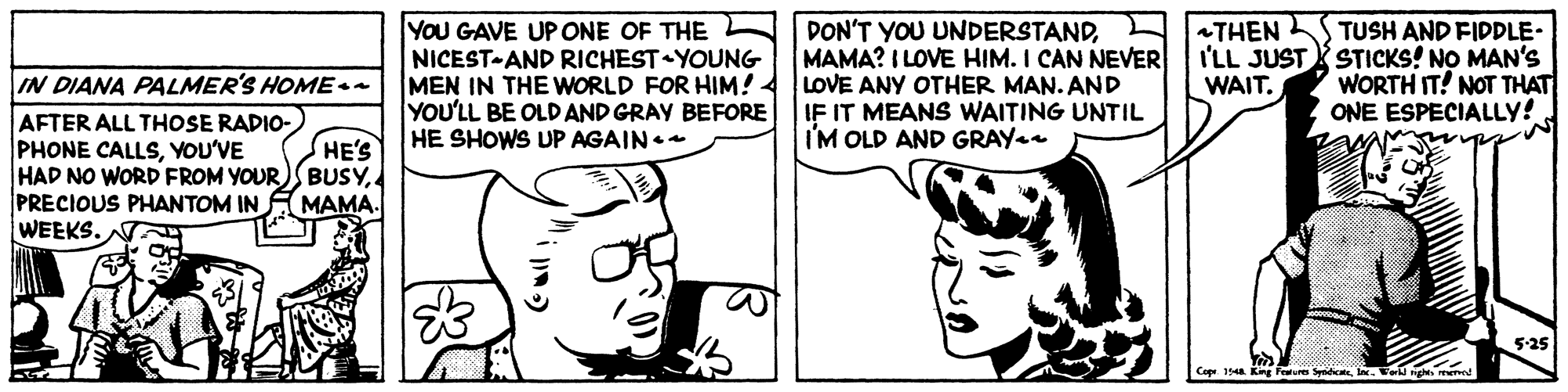 Happy OCR: YoU GAVE UP ONE OF THE NICEST-AND RICHEST YOUNG MEN IN THE WORLD FOR HIM! YOU'LL BE OLD AND GRAY BEFORE HE SHOWS UP AGAIN. DON'T YOU UNDERSTANDMAMA? I LOVE HIM. I CAN NEER LOVE ANY OTHER MAN. AND IF IT MEANS WAITING UNTIL I'M OLD AND GRAY THEN L TUSH AND FIDDLE- I'LL JUST STICKS! NO MAN's WORTH IT! NOT THAT ONE ESPECIALLY! IN DIANA PALMER'S HOME WAIT. AFTER ALL THOSE RADIO- PHONE CALLSYOU'VE HAD NO WORD FROM YOUR)SBUSYPRECIOUS PHANTOM INA MAMA. WEEKS. HE'S Cope. 1a King Feture SyideIWergh. mened YoU GAVE UP ONE OF THE NICEST-AND RICHEST YOUNG MEN IN THE WORLD FOR HIM! YOU'LL BE OLD AND GRAY BEFORE HE SHOWS UP AGAIN. DON'T YOU UNDERSTANDMAMA? I LOVE HIM. I CAN NEER LOVE ANY OTHER MAN. AND IF IT MEANS WAITING UNTIL I'M OLD AND GRAY THEN L TUSH AND FIDDLE- I'LL JUST STICKS! NO MAN's WORTH IT! NOT THAT ONE ESPECIALLY! IN DIANA PALMER'S HOME WAIT. AFTER ALL THOSE RADIO- PHONE CALLSYOU'VE HAD NO WORD FROM YOUR)SBUSYPRECIOUS PHANTOM INA MAMA. WEEKS. HE'S Cope. 1a King Feture SyideIWergh. mened