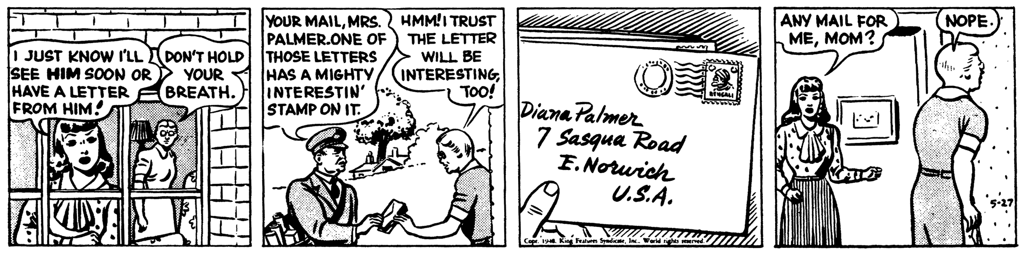 Art OCR: NOPE YOUR MAILMRS. PALMER.ONE OF | JUST KNOW I'LL DON'T HOLD THOSE LETTERS YOUR 1 HAS A MIGHTY INTERESTIN' STAMP ON IT. HMM!I TRUST THE LETTER WILL BE ANY MAIL FOR MEMOM? SEE HIM SOON OR HAVE A LETTER ABREATH. FROM HIM! INTERESTINGTOo! Diana Palmer 7 Sasqua Road F. Norurich U.S.A. 5-27 NOPE YOUR MAILMRS. PALMER.ONE OF | JUST KNOW I'LL DON'T HOLD THOSE LETTERS YOUR 1 HAS A MIGHTY INTERESTIN' STAMP ON IT. HMM!I TRUST THE LETTER WILL BE ANY MAIL FOR MEMOM? SEE HIM SOON OR HAVE A LETTER ABREATH. FROM HIM! INTERESTINGTOo! Diana Palmer 7 Sasqua Road F. Norurich U.S.A. 5-27
