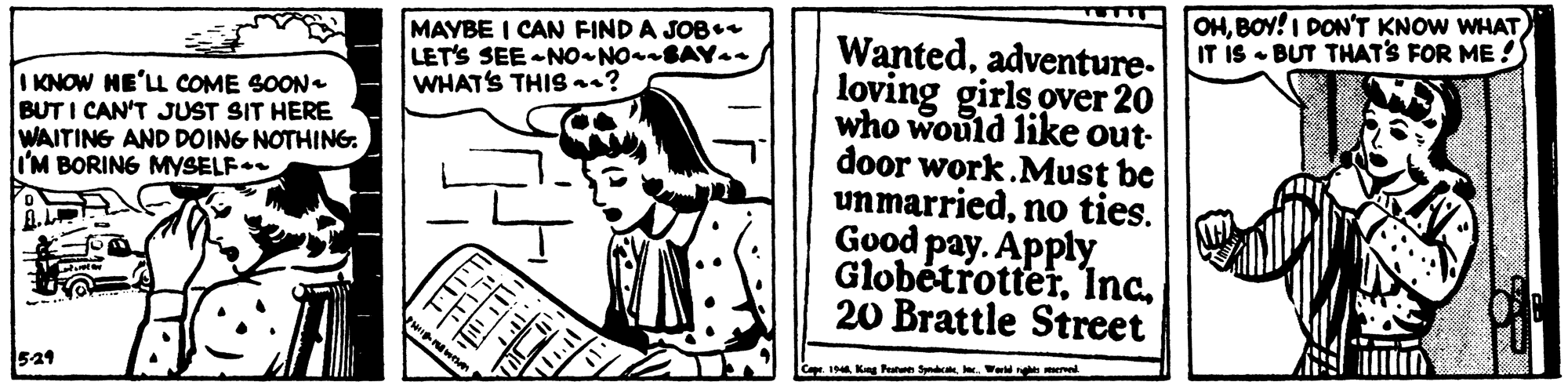 Handwriting OCR: OHBOY!I DON'T KNOW WHAT IT IS BUT THAT'S FOR ME ! MAYBE I CAN FIND A JOB++ LET'S SEE -NO NO BAYa- WHAT'S THISs? Wantedadventure- loving girls over 20 who would like out- door work.Must be unmarriednoo ties. Good pay. Apply Globétrotter. 1Inc20 Brattle Street I KNOW HE'LL COME SOON BUT I CAN'T JUST SIT HERE WAITING AND DOING NOTHING. I'M BORING MYSELF 524 Cape. 19 Kag Pte SyncWe OHBOY!I DON'T KNOW WHAT IT IS BUT THAT'S FOR ME ! MAYBE I CAN FIND A JOB++ LET'S SEE -NO NO BAYa- WHAT'S THISs? Wantedadventure- loving girls over 20 who would like out- door work.Must be unmarriednoo ties. Good pay. Apply Globétrotter. 1Inc20 Brattle Street I KNOW HE'LL COME SOON BUT I CAN'T JUST SIT HERE WAITING AND DOING NOTHING. I'M BORING MYSELF 524 Cape. 19 Kag Pte Sync