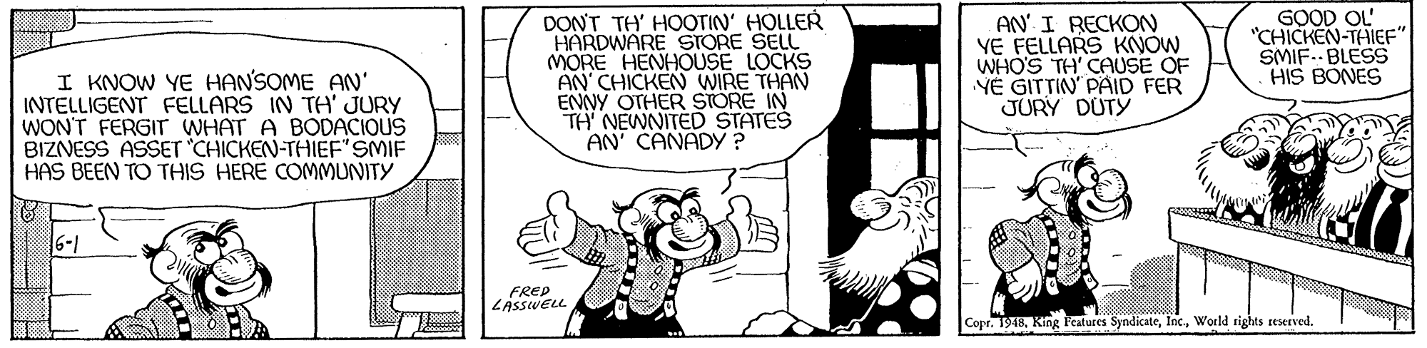 Art OCR: I KNOW YE HANSOME AN' INTELLIGENT FELLARS IN TA' JURY WON'T FERGIT WHAT A BODACIOUS BIZNESS ASSET CHICKEN-THIEF"SMIF HAS BEEN TO THIS HERE COMMUNITY DON'T TH' HOOTIN' HOLLER HARDWARE STORE SELL MORE HENHOUSE LOCKS AN CHICKEN WIRE THAN ENNY OTHER STORE IN TH' NEWNITED STATES AN' CANADY ? AN' I RECKON YE FELLARS KNOW WHO'S TH' CAUSE OF YÉ GITTIN' PAID FER JURY DUTY GOOD OL "CHICKEN-THIEF" SMIF.. BLESS HIS BONES 6-1 FRED LASSWELL Copr. 1918World rights reserved. I KNOW YE HANSOME AN' INTELLIGENT FELLARS IN TA' JURY WON'T FERGIT WHAT A BODACIOUS BIZNESS ASSET CHICKEN-THIEF"SMIF HAS BEEN TO THIS HERE COMMUNITY DON'T TH' HOOTIN' HOLLER HARDWARE STORE SELL MORE HENHOUSE LOCKS AN CHICKEN WIRE THAN ENNY OTHER STORE IN TH' NEWNITED STATES AN' CANADY ? AN' I RECKON YE FELLARS KNOW WHO'S TH' CAUSE OF YÉ GITTIN' PAID FER JURY DUTY GOOD OL "CHICKEN-THIEF" SMIF.. BLESS HIS BONES 6-1 FRED LASSWELL Copr. 1918King Featutes SyndicateWorld rights reserved.