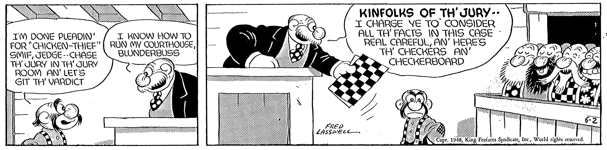 Illustration OCR: KINFOLKS OF TH' JURY.. I CHARGE YE TO CONSIDER ALL TH' FACTS IN THIS CASE REAL CAREFULAN' HERE'S TH' CHECKÉRS AN' CHECKERBOARD I KNOW HOW TO IM DONE PLEADIN' FOR "CHICKEN-THIEF" RUN MY COURTHOUSEJEDGE --CHASE TH' JURY IN TH' JURY ROOM AN' Ler's GIT TH' VARDICT BLUNDERBUSS 6-2 FRÈD LASSWELL Copr. 1948World rights rescrved. KINFOLKS OF TH' JURY.. I CHARGE YE TO CONSIDER ALL TH' FACTS IN THIS CASE REAL CAREFULAN' HERE'S TH' CHECKÉRS AN' CHECKERBOARD I KNOW HOW TO IM DONE PLEADIN' FOR "CHICKEN-THIEF" RUN MY COURTHOUSEJEDGE --CHASE TH' JURY IN TH' JURY ROOM AN' Ler's GIT TH' VARDICT BLUNDERBUSS 6-2 FRÈD LASSWELL Copr. 1948King Features SyndicateWorld rights rescrved.