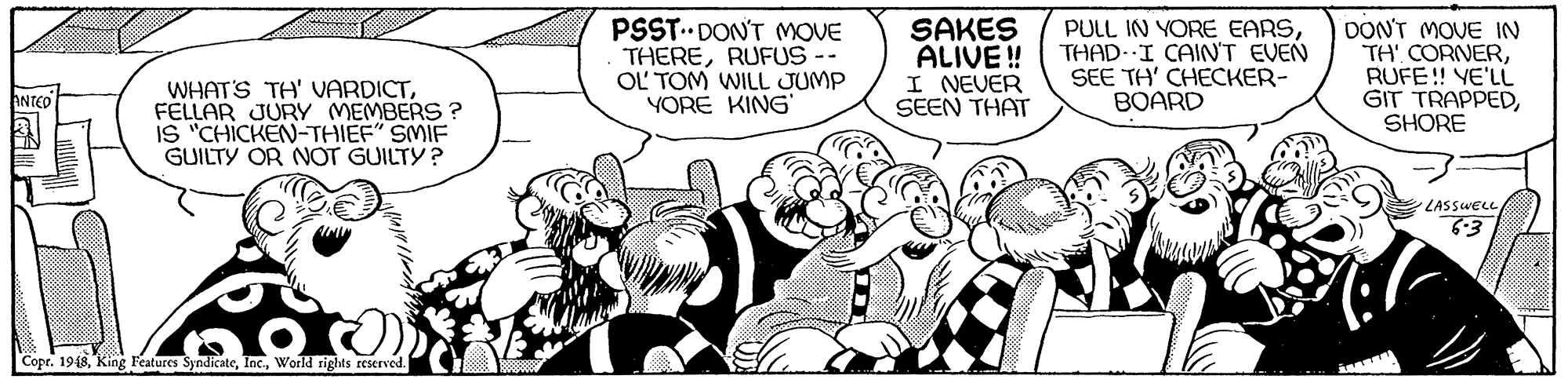 Mammal OCR: PSST DON'T MOVE THERERUFUS -- OL TOM WILL JUMP YORE KING SAKES ALIVE ! I NEVER SEEN THAT PULL IN YORE EARSTHAD- I CAIN'T EVEN SEE TH' CHECKER- BOARD DON'T MOVE IN TH' CORNERRUFE! YE'LL GIT TRAPPEDSHORE WHAT'S TH' VARDICTFELLAR JURY MEMBERS ? IS "CHICKEN-THIEF" SMIF GUILTY OR NOT GUILTY? ANTEO LASSWELL 6-3 Copr. 1918World rights reserved. PSST DON'T MOVE THERERUFUS -- OL TOM WILL JUMP YORE KING SAKES ALIVE ! I NEVER SEEN THAT PULL IN YORE EARSTHAD- I CAIN'T EVEN SEE TH' CHECKER- BOARD DON'T MOVE IN TH' CORNERRUFE! YE'LL GIT TRAPPEDSHORE WHAT'S TH' VARDICTFELLAR JURY MEMBERS ? IS "CHICKEN-THIEF" SMIF GUILTY OR NOT GUILTY? ANTEO LASSWELL 6-3 Copr. 1918King Features SyndicateWorld rights reserved.