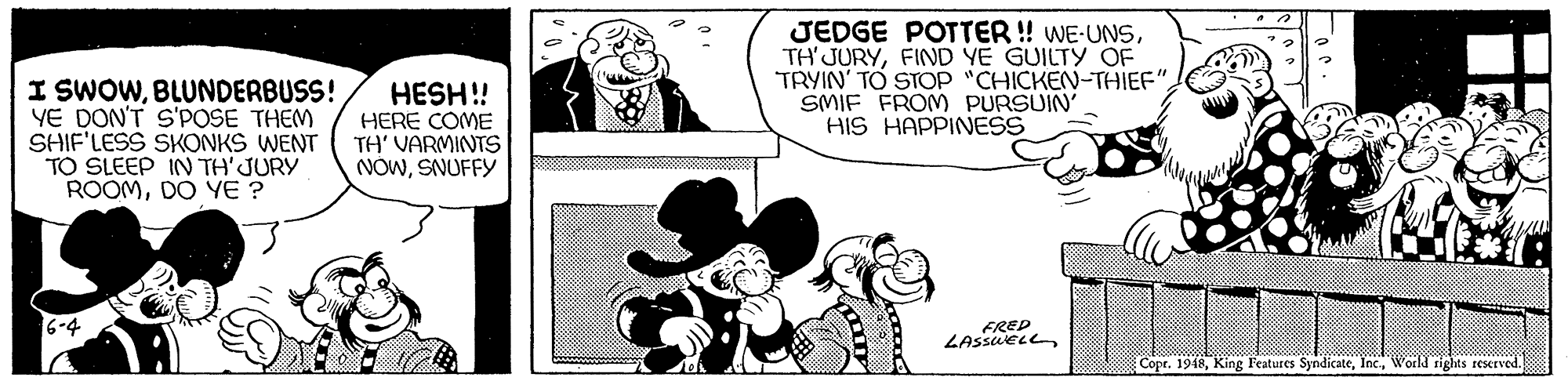 Mammal OCR: JEDGE POTTER ! WE-UNSFIND YE GUILTY OF TRYIN' TO STOP "CHICKEN-THIEF"SMIF FROM PURSUIN' HIS HAPPINESS I SWOWBLUNDERBUSS! YE DON'T S'POSE THEM SHIF'LESS SKONKS WENT TO SLEEP IN TH'JURY ROOMDO YE ? HESH! HERE COME TH' VARMINTS NOWSNUFFY 6-4 FRED LASSUELLWorkd rights reserved. oto JEDGE POTTER ! WE-UNSFIND YE GUILTY OF TRYIN' TO STOP "CHICKEN-THIEF"SMIF FROM PURSUIN' HIS HAPPINESS I SWOWBLUNDERBUSS! YE DON'T S'POSE THEM SHIF'LESS SKONKS WENT TO SLEEP IN TH'JURY ROOMDO YE ? HESH! HERE COME TH' VARMINTS NOWSNUFFY 6-4 FRED LASSUELLCopr. 1948King Features SyndicateWorkd rights reserved. oto