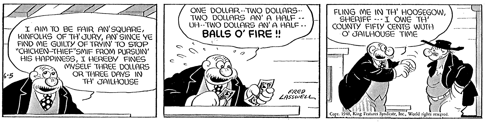 Illustration OCR: ONE DOLLAR. TWO DOLLARS-. TWO DOLLARS AN' A HALF - UA--TWO DOLLARS AN'A HALF .. BALLS O' FIRE! FLING ME IN TH' HOOSEGOWSHERIFF --I OWE TH' COUNTY FIFTY CENTS WUTH O' JAILHOUSE TIME I AIM TO BE FAIR AN'SQUAREAN' SINCE YE FIND ME GUILTY OF TRYIN' TO STOP "CHICKEN-THIEF"SMIF FROM PURSUIN' HIS HAPPINESSI HEREBY FINES MYSELF THREE DOLLARS OR THREE DAYS IN TH' JAILHOUSE 6-5 FRED LASSWELL Copr. 1948World tights resepved. ONE DOLLAR. TWO DOLLARS-. TWO DOLLARS AN' A HALF - UA--TWO DOLLARS AN'A HALF .. BALLS O' FIRE! FLING ME IN TH' HOOSEGOWSHERIFF --I OWE TH' COUNTY FIFTY CENTS WUTH O' JAILHOUSE TIME I AIM TO BE FAIR AN'SQUAREKINFOLKS OF TH' JURYAN' SINCE YE FIND ME GUILTY OF TRYIN' TO STOP "CHICKEN-THIEF"SMIF FROM PURSUIN' HIS HAPPINESSI HEREBY FINES MYSELF THREE DOLLARS OR THREE DAYS IN TH' JAILHOUSE 6-5 FRED LASSWELL Copr. 1948King F'eatures SyndicateWorld tights resepved.