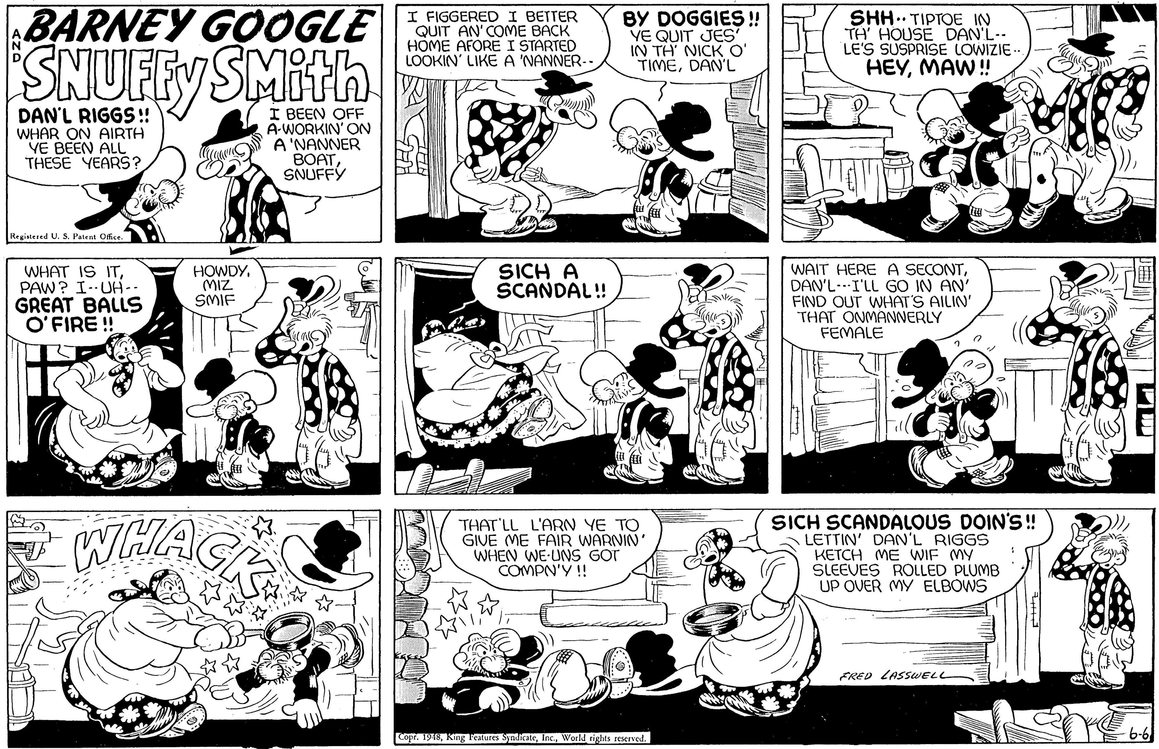 Art OCR: BARNEY GOOGLE I FIGGERED I BETTER QUIT AN' COME BACK HOME AFORE I STARTED LOOKIN' LIKE A 'NANNER-- BY DOGGIES !! YE QUIT JES IN TH NICK O' TIMEDAN'L SHH.. TIPTOE IN TH' HOUSE DAN'L-- LE'S SUSPRISE LOWIZIE- HEYMAW ! SNUFFY SMith DAN'L RIGGS!! WHAR ON AIRTH VE BEEN ALL THESE YEARS? I BEEN OFF A-WORKIN' ON A'NANNER BOATSNUFFY Registesed U. S. Patent Ofsr. WAIT HERE A SECONTDAN'L-I'LL GO IN AN' FIND OUT WHAT'S AILIN' THAT ONMANNERLY FEMALE WHAT IS ITPAW? I.UH-- GREAT BALLS O'FIRE ! HOWDY(MIZ SMIF SICH A SCANDAL! Lave WHAGE THAT LL L'ARN YE TO GIVE ME FAIR WARNIN' WHEN WE-UNS GOT COMPN'Y ! SICH SCANDALOUS DOIN'S! LETTIN' DAN'L RIGGS KETCH ME WIF MY SLEEVES ROLLED PLUMB UP OVER MY ELBOWS FRED LASSWELL 6-6 Copr. 1918World rights reServed. BARNEY GOOGLE I FIGGERED I BETTER QUIT AN' COME BACK HOME AFORE I STARTED LOOKIN' LIKE A 'NANNER-- BY DOGGIES !! YE QUIT JES IN TH NICK O' TIMEDAN'L SHH.. TIPTOE IN TH' HOUSE DAN'L-- LE'S SUSPRISE LOWIZIE- HEYMAW ! SNUFFY SMith DAN'L RIGGS!! WHAR ON AIRTH VE BEEN ALL THESE YEARS? I BEEN OFF A-WORKIN' ON A'NANNER BOATSNUFFY Registesed U. S. Patent Ofsr. WAIT HERE A SECONTDAN'L-I'LL GO IN AN' FIND OUT WHAT'S AILIN' THAT ONMANNERLY FEMALE WHAT IS ITPAW? I.UH-- GREAT BALLS O'FIRE ! HOWDY(MIZ SMIF SICH A SCANDAL! Lave WHAGE THAT LL L'ARN YE TO GIVE ME FAIR WARNIN' WHEN WE-UNS GOT COMPN'Y ! SICH SCANDALOUS DOIN'S! LETTIN' DAN'L RIGGS KETCH ME WIF MY SLEEVES ROLLED PLUMB UP OVER MY ELBOWS FRED LASSWELL 6-6 Copr. 1918King l'eatures SyadicateWorld rights reServed.