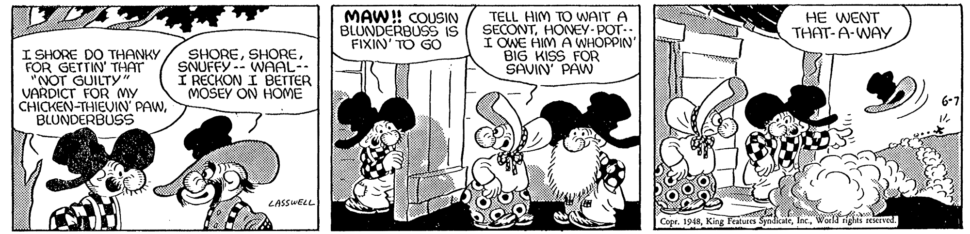 Interaction OCR: MAW! COUSIN BLUNDERBUSS IS FIXIN' TO GÓ TELL HIM TO WAIT A SECONTHONEY-POT.. I OWE HIM A WHOPPIN' BIG KISS FOR SAVIN' PAW HE WENT THAT-A-WAY I SHORE DO THANKY FOR GETTIN' THAT "NOT GUILTY VARDICT FOR MY CHICKEN-THIEUIN' PAWBLUNDERBUSS SHORESNUFFY -- WAAL-- I RECKON I BETTER MÓSEY ON HOME LASSWELL Copr. 1948World rits reserved. MAW! COUSIN BLUNDERBUSS IS FIXIN' TO GÓ TELL HIM TO WAIT A SECONTHONEY-POT.. I OWE HIM A WHOPPIN' BIG KISS FOR SAVIN' PAW HE WENT THAT-A-WAY I SHORE DO THANKY FOR GETTIN' THAT "NOT GUILTY VARDICT FOR MY CHICKEN-THIEUIN' PAWBLUNDERBUSS SHORESNUFFY -- WAAL-- I RECKON I BETTER MÓSEY ON HOME LASSWELL Copr. 1948King Features SyndicateWorld rits reserved.