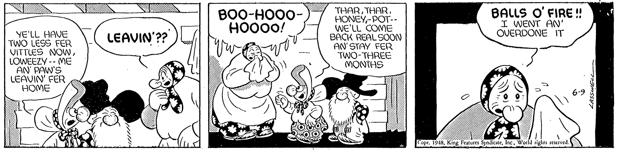 Fictional character OCR: THAR-POT-- WE'LL COME BACK REAL SOON AN'STAY FER TWO-THREE MONTHS BOO-HOO0- HO000! BALLS O' FIRE ! I WENT AN' OVERDONE IT LEAVIN'?? YE'LL HAVE TWO LESS FER VITTLES NOWLOWEEZY -- ME AN PAW'S LEAVIN' FER HOME 6-9 Copr. 1948World rights reserved. THAR-POT-- WE'LL COME BACK REAL SOON AN'STAY FER TWO-THREE MONTHS BOO-HOO0- HO000! BALLS O' FIRE ! I WENT AN' OVERDONE IT LEAVIN'?? YE'LL HAVE TWO LESS FER VITTLES NOWLOWEEZY -- ME AN PAW'S LEAVIN' FER HOME 6-9 Copr. 1948King Features SyndicateWorld rights reserved.