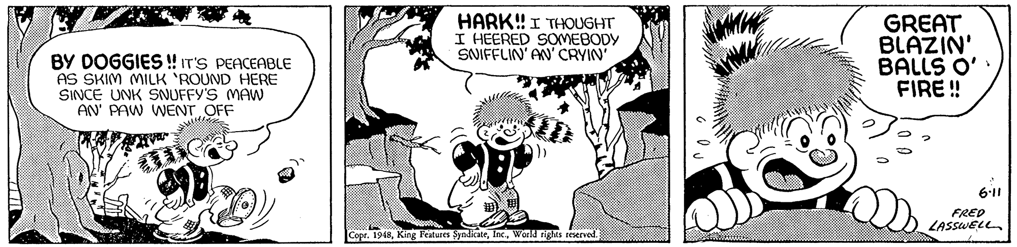 Font OCR: BY DOGGIES ! IT'S PEACEABLE AS SKIM MILK 'ROUND HERE SINCE UNK SNUFFY'S MAW AN' PAW WENT OFF HARK! I THOUGHT I HEERED SOMEBODY SNIFFLIN' AN' CRYIN GREAT BLAZIN' BALLS O' FIRE ! 6:11 FRED LASSWELLWorld rights reserved. BY DOGGIES ! IT'S PEACEABLE AS SKIM MILK 'ROUND HERE SINCE UNK SNUFFY'S MAW AN' PAW WENT OFF HARK! I THOUGHT I HEERED SOMEBODY SNIFFLIN' AN' CRYIN GREAT BLAZIN' BALLS O' FIRE ! 6:11 FRED LASSWELLCopr. 1948King Features SyndicateWorld rights reserved.