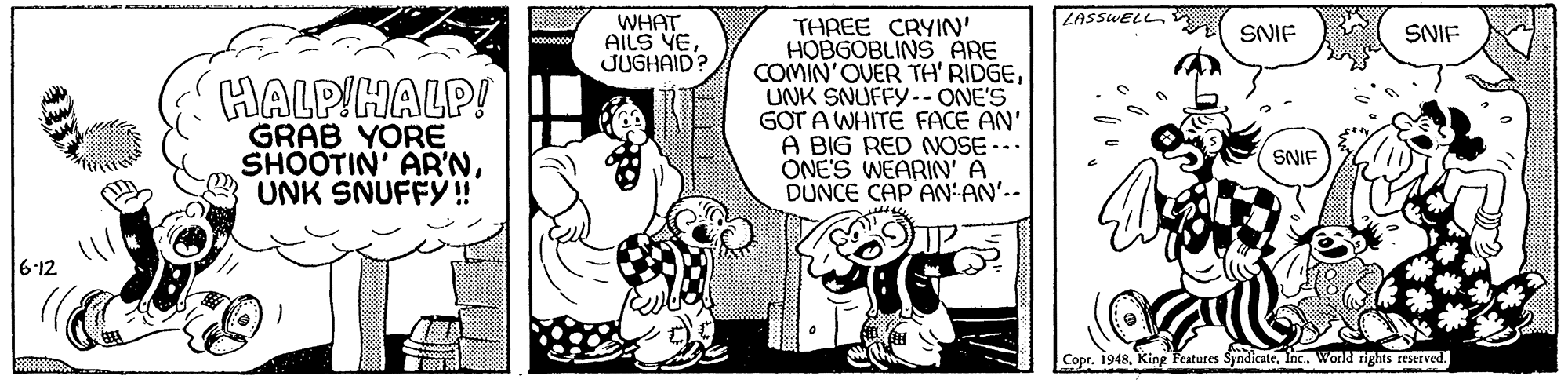 Conversation OCR: WHAT AILS YE JUGHAID? LASSWELL THREE CRYIN' HOBGOBLINS ARE COMIN'OVER TH' RIDGEUNK SNUFFY.- ONE'S GOT A WHITÉ FACE AN' A BIG RED NOSE --. ONE'S WEARIN' A DUNCE CAP AN:AN'.- SNIF SNIF HALPIHALP! GRAB YORE SHOOTIN' AR'NUNK SNUFFY! SNIE 6-12 dreaty Copr. 1948Inc. Workd rights reserved. WHAT AILS YE JUGHAID? LASSWELL THREE CRYIN' HOBGOBLINS ARE COMIN'OVER TH' RIDGEUNK SNUFFY.- ONE'S GOT A WHITÉ FACE AN' A BIG RED NOSE --. ONE'S WEARIN' A DUNCE CAP AN:AN'.- SNIF SNIF HALPIHALP! GRAB YORE SHOOTIN' AR'NUNK SNUFFY! SNIE 6-12 dreaty Copr. 1948King Features SyndicateInc. Workd rights reserved.