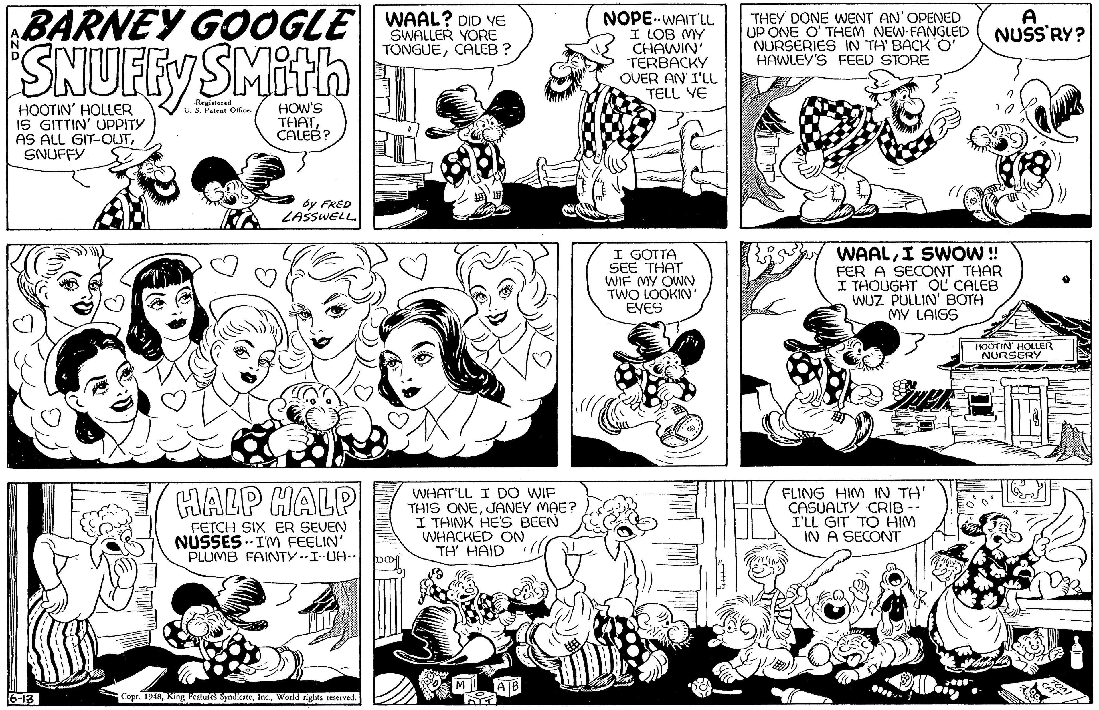 Organism OCR: BARNEY G0OGLE WAAL? OID VE NOPE..WAIT'LL I LOB MY CHAWIN' TERBACKY OVER AN' I'LL TELL YE THEY DONE WENT AN'OPENED UP ONE O' THEM NEW-FANGLED NURSERIES IN TH' BACK O' HAWLEY'S FEED STORE SWALLER YORE TÖNGUECALEB ? NUSS'RY? SNUFFY SMith Registered U. S. Patent Oce. HOOTIN' HOLLER IS GITTIN' UPPITY AS ALL GIT-OUTSNUFFY HOW'S THATCALEB? by FRED LASSWELL I GOTTA SEE THAT WIF MY OWN TWO LOOKIN EYES WAALI SWOW! FER A SECONT THAR I THOUGHT OL CALEB WUZ PULLIN' BOTH MY LAIGS HOOTIN' HOLER NURSERY HALP HALP WHAT'LL I DO WIF THIS ONEJANEY MAE? I THINK HE'S BEEN WHACKED ON TH' HAID FLING HIM IN TH' CASUALTY CRIB -- I'LL GIT TO HIM IN A SECONT FETCH SIX ER SEVEN NUSSES.. IM FEELIN' PLUMB FAINTY--I UH-. 6-13 Copr. 1948World rights reserved. BARNEY G0OGLE WAAL? OID VE NOPE..WAIT'LL I LOB MY CHAWIN' TERBACKY OVER AN' I'LL TELL YE THEY DONE WENT AN'OPENED UP ONE O' THEM NEW-FANGLED NURSERIES IN TH' BACK O' HAWLEY'S FEED STORE SWALLER YORE TÖNGUECALEB ? NUSS'RY? SNUFFY SMith Registered U. S. Patent Oce. HOOTIN' HOLLER IS GITTIN' UPPITY AS ALL GIT-OUTSNUFFY HOW'S THATCALEB? by FRED LASSWELL I GOTTA SEE THAT WIF MY OWN TWO LOOKIN EYES WAALI SWOW! FER A SECONT THAR I THOUGHT OL CALEB WUZ PULLIN' BOTH MY LAIGS HOOTIN' HOLER NURSERY HALP HALP WHAT'LL I DO WIF THIS ONEJANEY MAE? I THINK HE'S BEEN WHACKED ON TH' HAID FLING HIM IN TH' CASUALTY CRIB -- I'LL GIT TO HIM IN A SECONT FETCH SIX ER SEVEN NUSSES.. IM FEELIN' PLUMB FAINTY--I UH-. 6-13 Copr. 1948Kin8 Fealurel SynlicateWorld rights reserved.