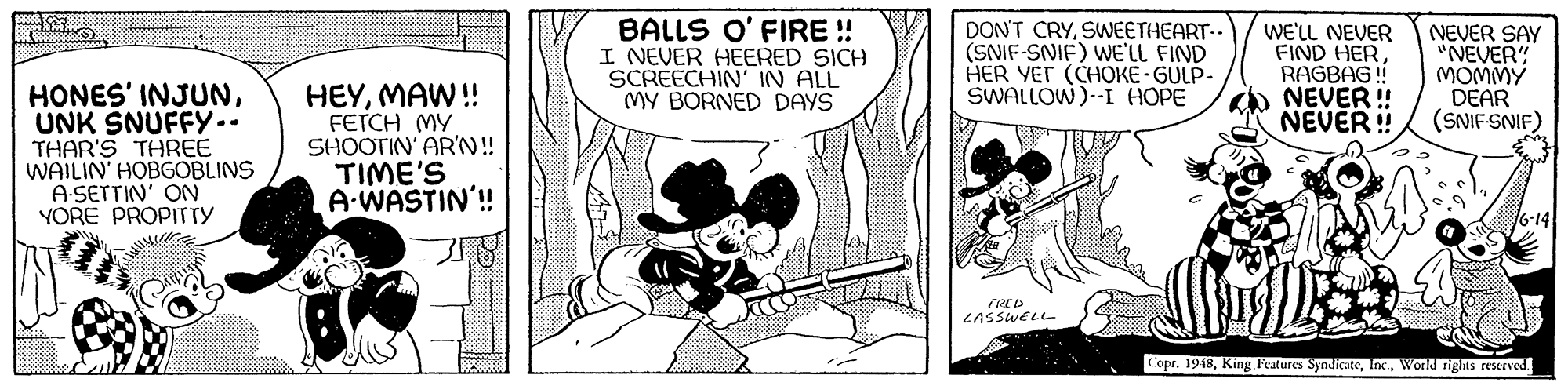 Comics OCR: BALLS O' FIRE ! I NEVER HEERED SICH SCREECHIN' IN ALL MY BORNED DAYS DON'T CRYSWEETHEART.. (SNIF-SNIF) WE'LL FIND HER YET (CHOKÉ- GULP- SWALLOW)--I HOPE WE'LL NEVER FIND HER RAGBAG ! NEVER ! NEVER ! NEVER SAY "NEVER" MOMMY DEAR (SNIF-SNIF) HONES' INJUNUNK SNUFFY.. THAR'S THREE WAILIN' HOBGOBLINS A-SETTIN' ON YORE PROPITTY HEYMAW! FETCH MY SHOOTIN' AR'N!! TIME'S A-WASTIN'! LASSWELL Copr. 1918World rights rewrved BALLS O' FIRE ! I NEVER HEERED SICH SCREECHIN' IN ALL MY BORNED DAYS DON'T CRYSWEETHEART.. (SNIF-SNIF) WE'LL FIND HER YET (CHOKÉ- GULP- SWALLOW)--I HOPE WE'LL NEVER FIND HER RAGBAG ! NEVER ! NEVER ! NEVER SAY "NEVER" MOMMY DEAR (SNIF-SNIF) HONES' INJUNUNK SNUFFY.. THAR'S THREE WAILIN' HOBGOBLINS A-SETTIN' ON YORE PROPITTY HEYMAW! FETCH MY SHOOTIN' AR'N!! TIME'S A-WASTIN'! LASSWELL Copr. 1918King l'eatures SyndicateWorld rights rewrved