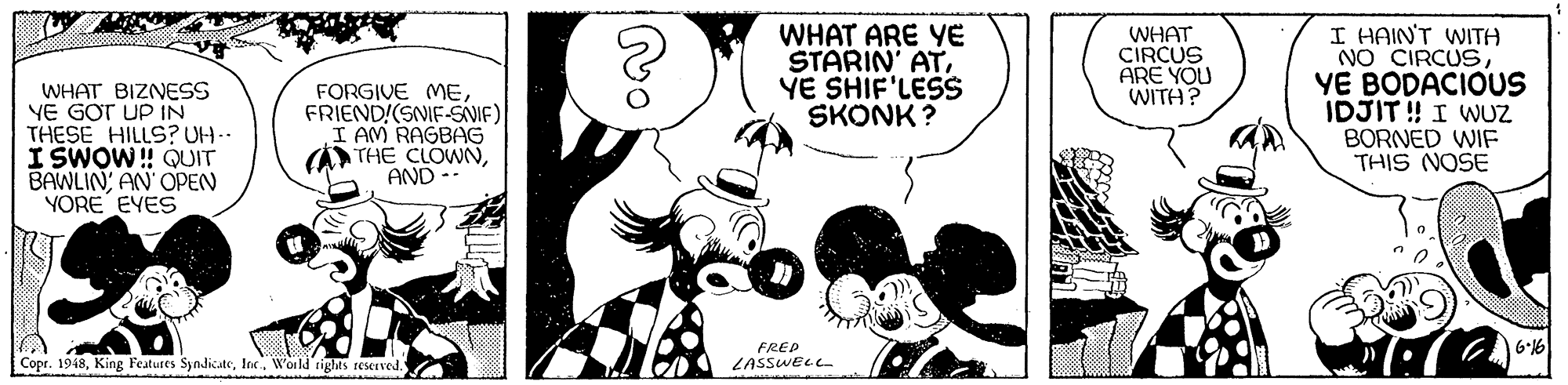 Mammal OCR: WHAT BIZNESS YE GOT UP IN THESE HILLS?UH I SWOW! QUIT BAWLIN AN OPEN YORE EYES FORGIVE MEFRIEND!(SNIF-SVIF) I AM RAGBAG THE CLOWNAND -- WHAT ARE YE STARIN' ATYE SHIF'LESS SKONK ? WHAT CIRCUS ARE YOU WITH? I HAIN'T WITA NO CIRCUSYE BODACIOUS IDJIT ! I WUZ BORNED WIF THIS NOSE FREP 6-16 Copr. 1948World rights seserved LASSWEL WHAT BIZNESS YE GOT UP IN THESE HILLS?UH I SWOW! QUIT BAWLIN AN OPEN YORE EYES FORGIVE MEFRIEND!(SNIF-SVIF) I AM RAGBAG THE CLOWNAND -- WHAT ARE YE STARIN' ATYE SHIF'LESS SKONK ? WHAT CIRCUS ARE YOU WITH? I HAIN'T WITA NO CIRCUSYE BODACIOUS IDJIT ! I WUZ BORNED WIF THIS NOSE FREP 6-16 Copr. 1948King Features SynlicateWorld rights seserved LASSWEL