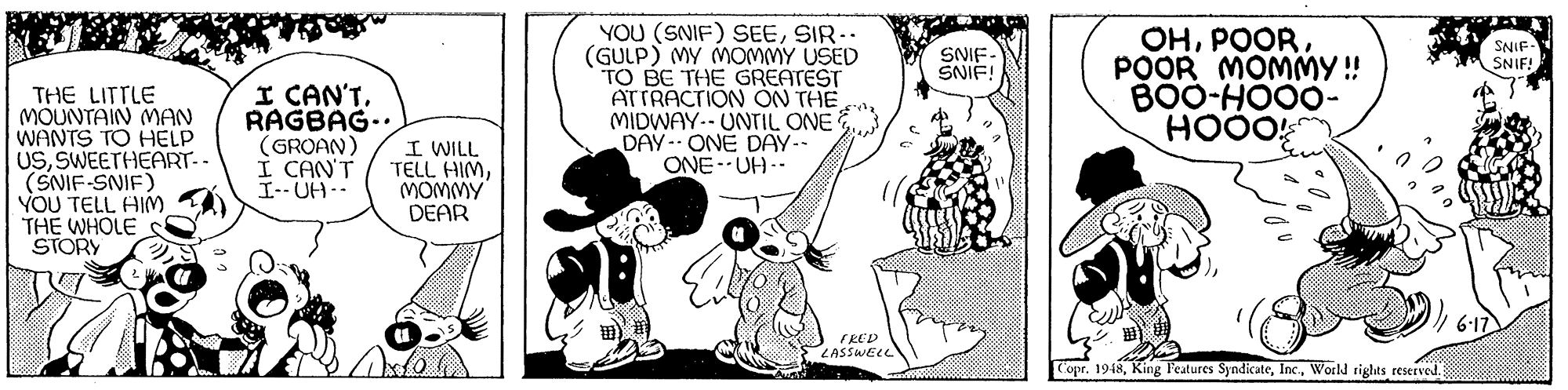 Handwriting OCR: YOU (SNIF) SEESIR.. (GULP) MY MOMMY USED TO BE THE GREATEST ATTRACTION ON THEMIDWAY.- UNTIL ONE DAY-ONE DAY-- ONE- UH-- OHPOOR MOMMY ! BOO-HO00- HOOO SNIF- SNIE! SNIF SNIF! THE LITTLE MOUNTAIN MAN WANTS TO HELP USSWEETHEART-- (SNIF-SNIF) YOU TELL HIM THE WHOLE STORY I CAN'TRAGBAG- (GROAN) I CAN'T I-- UH- I WILL TELL HIMMOMMY DEAR EED LASSWELL Copr. 1948World tights reserved. YOU (SNIF) SEESIR.. (GULP) MY MOMMY USED TO BE THE GREATEST ATTRACTION ON THEMIDWAY.- UNTIL ONE DAY-ONE DAY-- ONE- UH-- OHPOOR MOMMY ! BOO-HO00- HOOO SNIF- SNIE! SNIF SNIF! THE LITTLE MOUNTAIN MAN WANTS TO HELP USSWEETHEART-- (SNIF-SNIF) YOU TELL HIM THE WHOLE STORY I CAN'TRAGBAG- (GROAN) I CAN'T I-- UH- I WILL TELL HIMMOMMY DEAR EED LASSWELL Copr. 1948King Features SyndicateWorld tights reserved.