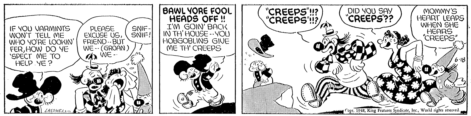 Sharing OCR: BAWL YORE FOL HEADS OFF ! I'M GOIN' BACK IN TH'HOUSE-YOU HOBGOBLINS GIVE ME TH' CREEPS "CREEPS"!? "CREEPS'!!? DID YOU SAY "CREEPS?? MOMMY'S HEART LEAPS WHEN SHE HEARS "CREEPS" IF YOU VARMINTS WON'T TELL ME WHO YO'RE LOOKIN' FRIEND..BUT FERHOW DO YE 'SPECT ME TO HELP YE ? PLEASE EXCUSE USSNIF- SNIF! WE -- (GROAN A WE 18 ZASSWEL- Copr. 1948World rights reserved. BAWL YORE FOL HEADS OFF ! I'M GOIN' BACK IN TH'HOUSE-YOU HOBGOBLINS GIVE ME TH' CREEPS "CREEPS"!? "CREEPS'!!? DID YOU SAY "CREEPS?? MOMMY'S HEART LEAPS WHEN SHE HEARS "CREEPS" IF YOU VARMINTS WON'T TELL ME WHO YO'RE LOOKIN' FRIEND..BUT FERHOW DO YE 'SPECT ME TO HELP YE ? PLEASE EXCUSE USSNIF- SNIF! WE -- (GROAN A WE 18 ZASSWEL- Copr. 1948King Features SyndicateWorld rights reserved.