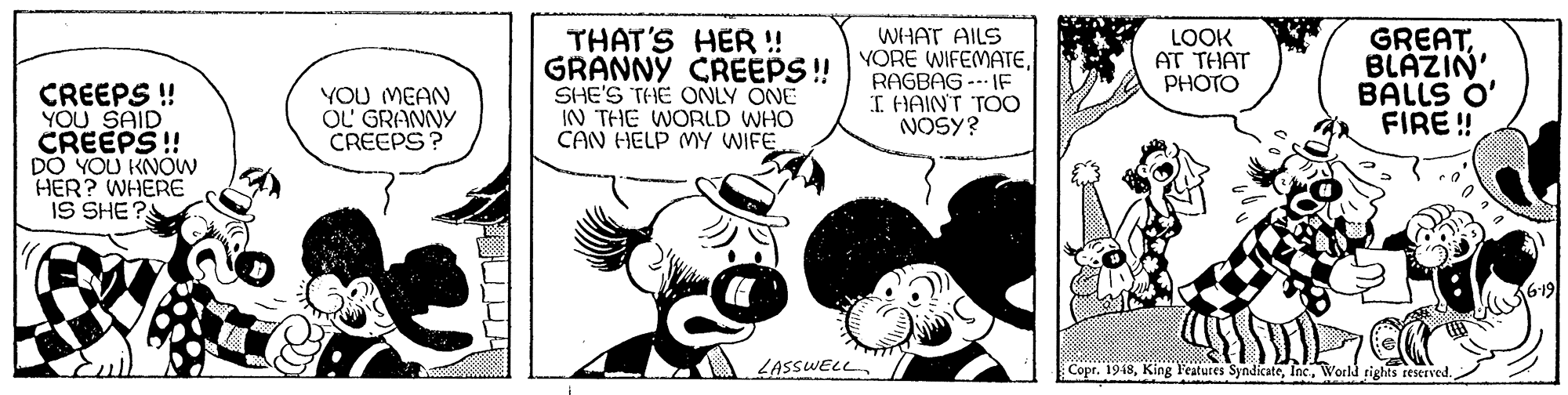 Font OCR: THAT'S HER ! GRANNY CREEPS! SHE'S THE ONLY ONE IN THE WORLD WHO CAN HELP MY WIFE. WHAT AILS YORE WIFEMATERAGBAG --- IF I HAINT TOo NOSY? LOOK AT THAT PHOTO GREATBLAZIN' BALLS O' FIRE ! CREEPS ! YOU SAID CREEPS! DO YOU KNOW HER? WHERE IS SHE? YOU MEAN U?6RANNY CREEPS ? LASSWELL Copr. 1948World rights reserved. THAT'S HER ! GRANNY CREEPS! SHE'S THE ONLY ONE IN THE WORLD WHO CAN HELP MY WIFE. WHAT AILS YORE WIFEMATERAGBAG --- IF I HAINT TOo NOSY? LOOK AT THAT PHOTO GREATBLAZIN' BALLS O' FIRE ! CREEPS ! YOU SAID CREEPS! DO YOU KNOW HER? WHERE IS SHE? YOU MEAN U? 6RANNY CREEPS ? LASSWELL Copr. 1948King l'eatures SyndicateWorld rights reserved.