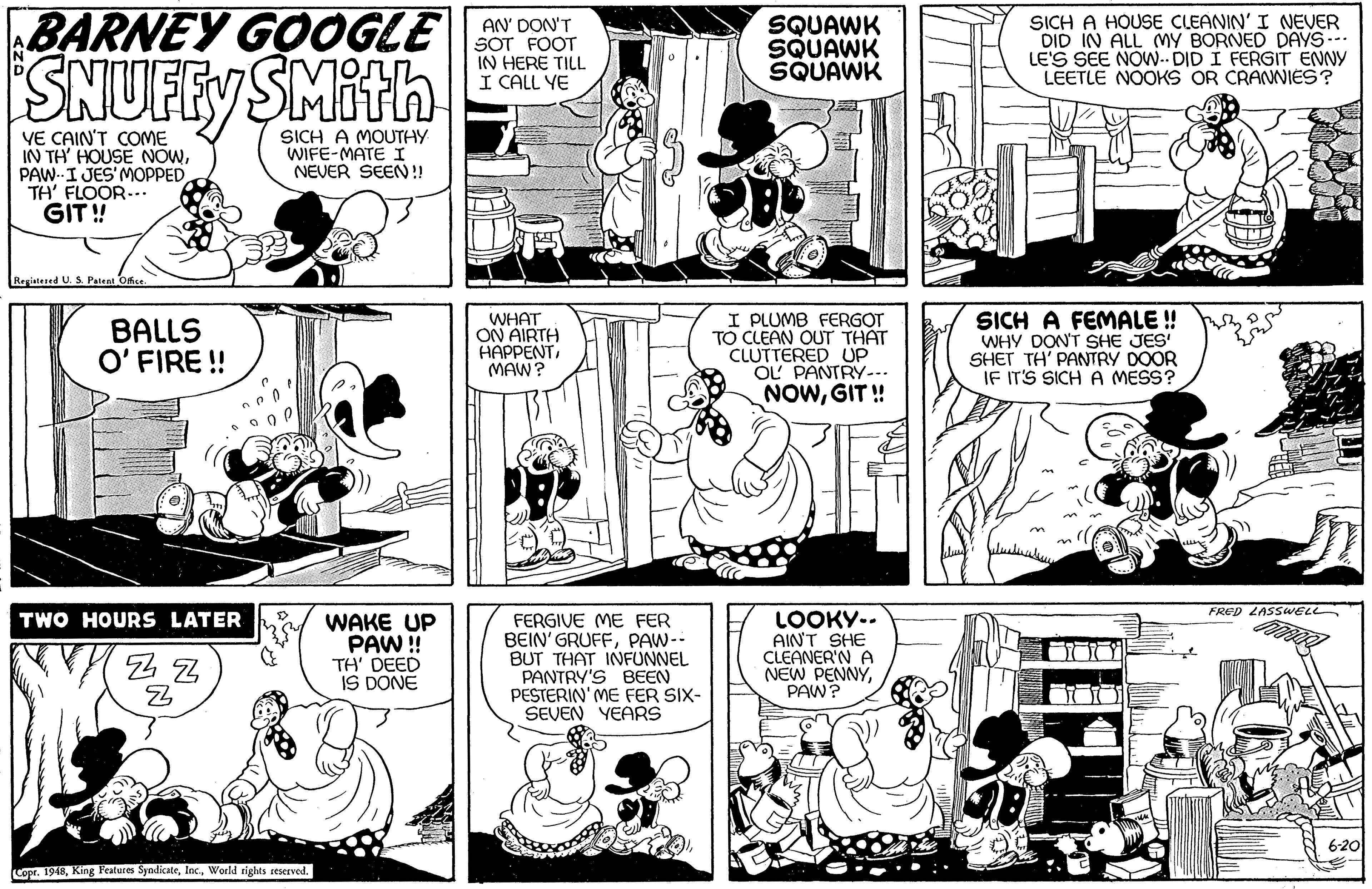 Mammal OCR: BARNEY GOOGLE SNUFFY SMitn SICH A HOUSE CLEANIN' I NEVER DID IN ALL MY BORNED DAYS--- LE'S SEE NOW- DID I FERGIT ENNY LEETLE NOOKS OR CRANNIES? AN' DON'T SOT FOOT IN HERE TILL I CALL YE SQUAWK SQUAWK SQUAWK VE CAIN'T COME IN TH HOUSE NOWPAW I JES'MOPPED TH' FLOOR--.. GIT ! SICH A MOUTHY WIFE-MATE I NEVER SEEN!! Registered U. S. Patent Ofce. BALLS O' FIRE ! WHAT ON AIRTH HAPPENTMAW? I PLUMB FERGOT TO CLEAN OUT THAT CLUTTERED UP OL PANTRY-.. NOWGIT ! SICH A FEMALE ! WHY DON'T SHE JES SHET TH' PANTRY DOOR IF IT'S SICH A MESS? FRED LASSWELL LOOKY-. AINT SHE CLEANER'N A NEW PENNYPAW? HOURS LATER FERGIVE ME FER BEIN' GRUFFPAW-- BUT THAT INNFUNNEL PANTRY'S BEEN PESTERIN' ME FER SIX- SEVEN YEARS TW WAKE UP PAW ! TH' DEED IS DONE 6-20 Copr. 1948World rights seserved. BARNEY GOOGLE SNUFFY SMitn SICH A HOUSE CLEANIN' I NEVER DID IN ALL MY BORNED DAYS--- LE'S SEE NOW- DID I FERGIT ENNY LEETLE NOOKS OR CRANNIES? AN' DON'T SOT FOOT IN HERE TILL I CALL YE SQUAWK SQUAWK SQUAWK VE CAIN'T COME IN TH HOUSE NOWPAW I JES'MOPPED TH' FLOOR--.. GIT ! SICH A MOUTHY WIFE-MATE I NEVER SEEN!! Registered U. S. Patent Ofce. BALLS O' FIRE ! WHAT ON AIRTH HAPPENTMAW? I PLUMB FERGOT TO CLEAN OUT THAT CLUTTERED UP OL PANTRY-.. NOWGIT ! SICH A FEMALE ! WHY DON'T SHE JES SHET TH' PANTRY DOOR IF IT'S SICH A MESS? FRED LASSWELL LOOKY-. AINT SHE CLEANER'N A NEW PENNYPAW? HOURS LATER FERGIVE ME FER BEIN' GRUFFPAW-- BUT THAT INNFUNNEL PANTRY'S BEEN PESTERIN' ME FER SIX- SEVEN YEARS TW WAKE UP PAW ! TH' DEED IS DONE 6-20 Copr. 1948King Features SyndicateWorld rights seserved.