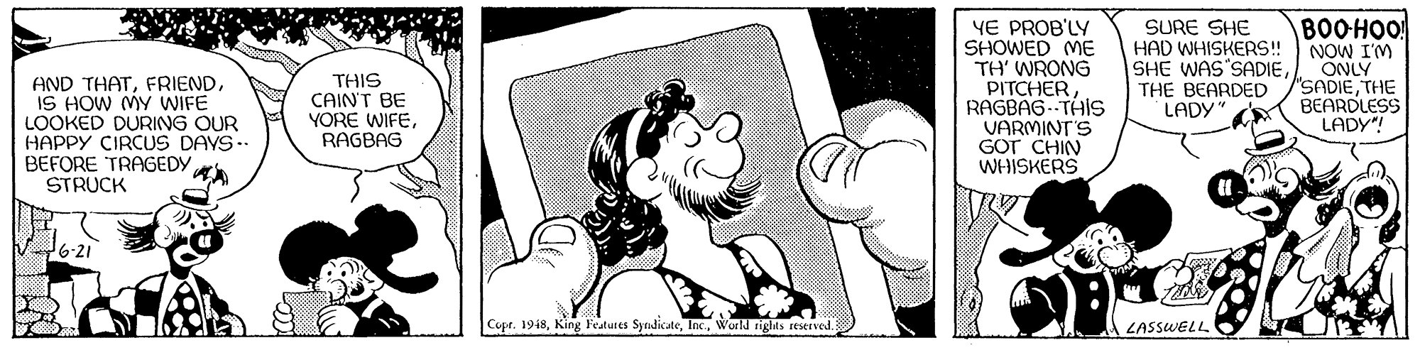 Happy OCR: BOOHOO! YE PROB'LY SHOWED ME TH' WRONG PITCHERRAGBAG- THIS VARMINT'S GOT CHIN WHISKERS SURE SHE HAD WHISKERS! SHE WAS'SADIETHE BEARDED LADY" NOW I'M ONLY 'SADIETHE BEARDLESS LADY"! AND THATIS HOW MYy WIFE LOOKED DURING OUR HAPPY CIRCUS DAYS. BEFORE TRAGEDY STRUCK THIS CAINT BE YORE WIFERAGBAG 6-21 Copr. 1948World rights reserved. LASSWELL BOOHOO! YE PROB'LY SHOWED ME TH' WRONG PITCHERRAGBAG- THIS VARMINT'S GOT CHIN WHISKERS SURE SHE HAD WHISKERS! SHE WAS'SADIETHE BEARDED LADY" NOW I'M ONLY 'SADIETHE BEARDLESS LADY"! AND THATIS HOW MYy WIFE LOOKED DURING OUR HAPPY CIRCUS DAYS. BEFORE TRAGEDY STRUCK THIS CAINT BE YORE WIFERAGBAG 6-21 Copr. 1948King Features SyrndicateWorld rights reserved. LASSWELL