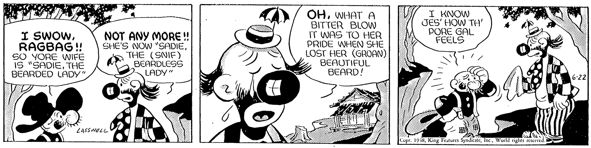 Hat OCR: I SWOWRAGBAG ! SO YORE WIFE IS "SADIETHE BEARDED LADY NOT ANY MORE ! SHE'S NOW "SADIEa THE (SNIF) BEARDLESS OHWHAT A BITTER BLOW IT WAS TO HER PRIDE WHEN SHE LOST HER (GROAN) BEAUTIFUL BEARD! I KNOW JES' HOW TH' PORE GAL FEELS LADY" 6-22 LASSWELL Copr. 19 i8World rights eServed. I SWOWRAGBAG ! SO YORE WIFE IS "SADIETHE BEARDED LADY NOT ANY MORE ! SHE'S NOW "SADIEa THE (SNIF) BEARDLESS OHWHAT A BITTER BLOW IT WAS TO HER PRIDE WHEN SHE LOST HER (GROAN) BEAUTIFUL BEARD! I KNOW JES' HOW TH' PORE GAL FEELS LADY" 6-22 LASSWELL Copr. 19 i8King l'eatures SyndicateWorld rights eServed.