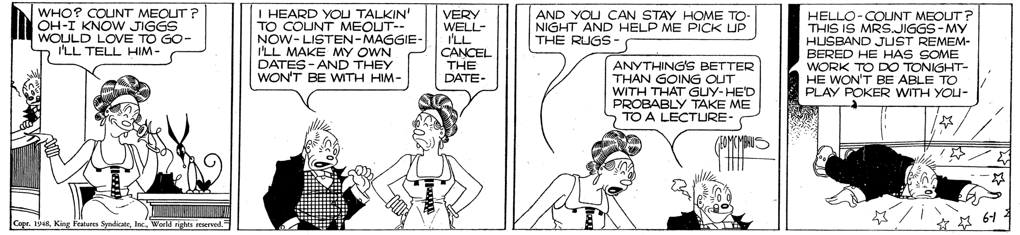 Happy OCR: WHO? COUNT MEOUT ? OH-I KNOW JIGGS WOULD LOVE TO GO- I'LL TELL HIM- I HEARD YOU TALKIN' TO COUNT MEOUT-- NOW- LISTEN-MAGGIE- I'LL MAKE MY OWN DATES - AND THEY WON'T BE WITH HIM- AND YOU CAN STAY HOME TO- NIGHT AND HELP ME PICK UP THE RUGS- VERY WELL- I'LL CANCEL THE DATE- HELLO-COUNT MEOUT? THIS IS MRS.JIGGS-MY HUSBAND JUST REMEM- BERED HE HAS SOME WORK TO DO TONIGHT- HE WON'T BE ABLE TO PLAY POKER WITH YOU- ANYTHINGS BETTER THAN GOING OUT WITH THAT GUY-HE'D PROBABLY TAKE ME TO A LECTURE- Copr. 1948World rights reserved ** 64 WHO? COUNT MEOUT ? OH-I KNOW JIGGS WOULD LOVE TO GO- I'LL TELL HIM- I HEARD YOU TALKIN' TO COUNT MEOUT-- NOW- LISTEN-MAGGIE- I'LL MAKE MY OWN DATES - AND THEY WON'T BE WITH HIM- AND YOU CAN STAY HOME TO- NIGHT AND HELP ME PICK UP THE RUGS- VERY WELL- I'LL CANCEL THE DATE- HELLO-COUNT MEOUT? THIS IS MRS.JIGGS-MY HUSBAND JUST REMEM- BERED HE HAS SOME WORK TO DO TONIGHT- HE WON'T BE ABLE TO PLAY POKER WITH YOU- ANYTHINGS BETTER THAN GOING OUT WITH THAT GUY-HE'D PROBABLY TAKE ME TO A LECTURE- Copr. 1948King Features SyndicateWorld rights reserved ** 64