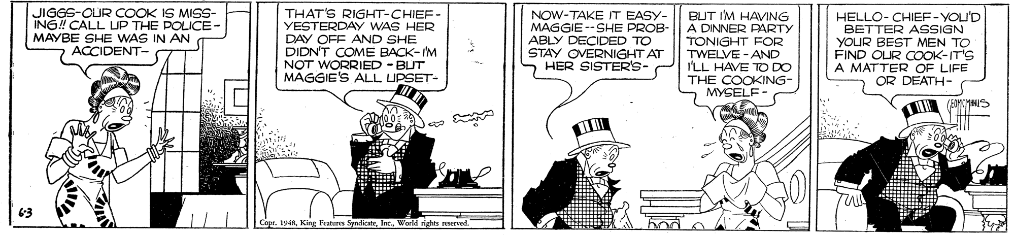 Hat OCR: JIGGS-OUR COOK IS MISS- ING! CALL UP THE POLICE- MAYBE SHE WAS IN AN ACCIDENT- THAT'S RIGHT-CHIEF- YESTERDAY WAS HER DAY OFF AND SHE DIDN'T COME BACK-IM NOT WORRIED - BUT MAGGIE'S ALL UPSET- HELLO- CHIEF-YOU'D NOW-TAKE IT EASY- MAGGIE --SHE PROB- ABLY DECIDED TO STAY OVERNIGHT AT HER SISTER'S- BUT I'M HAVING A DINNER PARTY TONIGHT FOR TWELVE - AND I'LL HAVE TO DO THE COOKING- MYSELF BETTER ASSIGN YOUR BEST MEN TO FIND OLUR COOK-IT'S A MATTER OF LIFE OR DEATH- 63 Cope. 1948World rights reserved. bod o TO JIGGS-OUR COOK IS MISS- ING! CALL UP THE POLICE- MAYBE SHE WAS IN AN ACCIDENT- THAT'S RIGHT-CHIEF- YESTERDAY WAS HER DAY OFF AND SHE DIDN'T COME BACK-IM NOT WORRIED - BUT MAGGIE'S ALL UPSET- HELLO- CHIEF-YOU'D NOW-TAKE IT EASY- MAGGIE --SHE PROB- ABLY DECIDED TO STAY OVERNIGHT AT HER SISTER'S- BUT I'M HAVING A DINNER PARTY TONIGHT FOR TWELVE - AND I'LL HAVE TO DO THE COOKING- MYSELF BETTER ASSIGN YOUR BEST MEN TO FIND OLUR COOK-IT'S A MATTER OF LIFE OR DEATH- 63 Cope. 1948King Features SyndicateWorld rights reserved. bod o TO