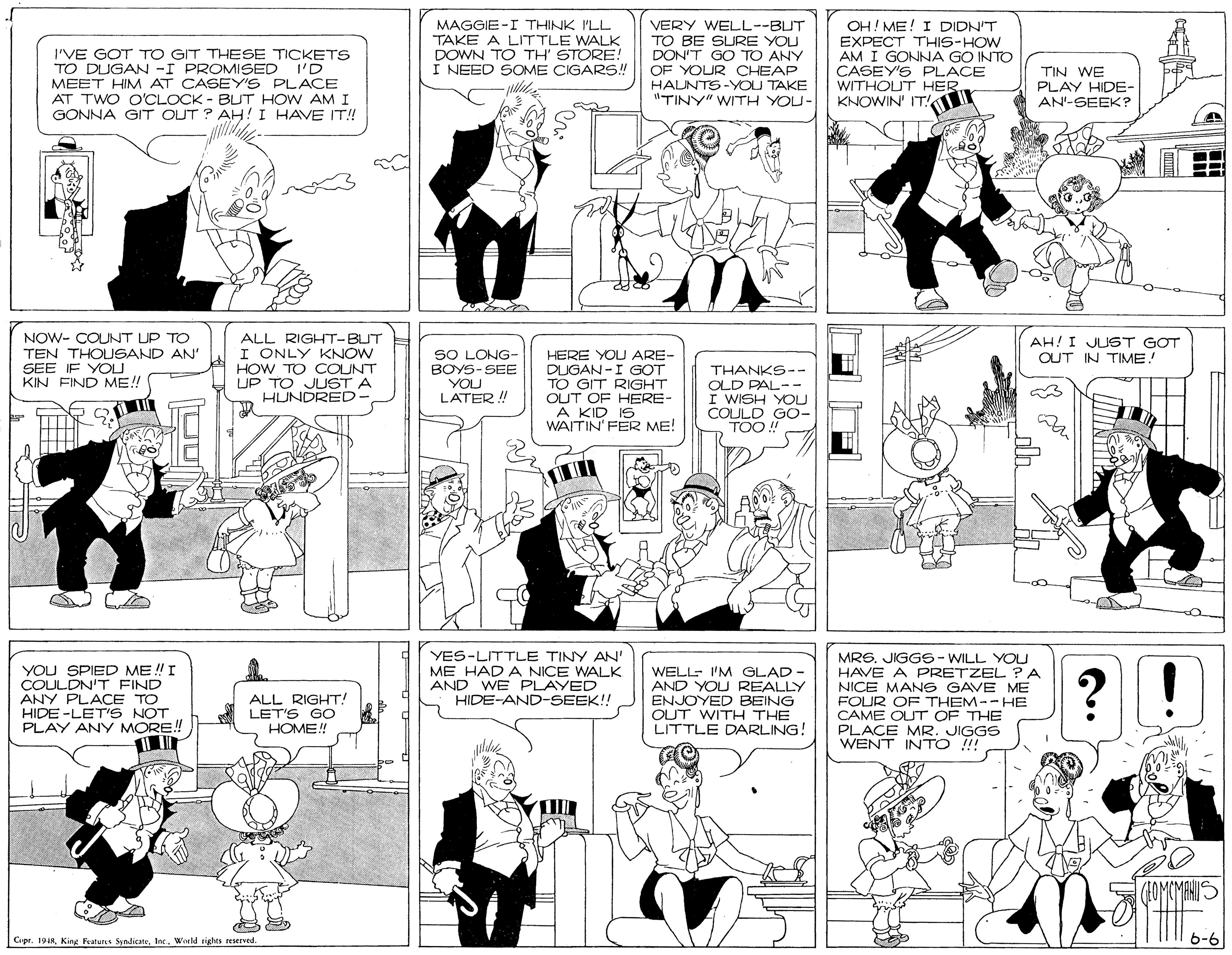 Comics OCR: I'VE GOT TO GIT THESE TICKETS TO DUGAN -I PROMISED MEET HIM AT CASEY'S PLACE AT TWO O'CLOCK - BUT HOW AMI GONNA GIT OUT ? AH!I HAVE IT!! MAGGIE-I THINK ILL TAKE A LITTLE WALK DOWN TO TH' STORE! I NEED SOME CIGAR5! VERY WELL--BUT TO BE SURE YOU DON'T GO TO ANY OF YOUR CHEAP HALNTS-YOU TAKE "TINY" WITH YOU- OH! ME! I DIDN'T EXPECT THIS-HOW AM I GONNA GO INTO CASEY'S PLACE WITHOUT HER. KNOWIN' IT! I'D TIN WE PLAY HIDE- AN'-SEEK? NOW- COUNT UP TO TEN THOUSAND AN' SEE IF YOLU KIN FIND ME!! ALL RIGHT-BUT I ONLY KNOW HOW TO COUNT UP TO JLUST A HUNDRED- AH! I JUST GOT OUT IN TIME! SO LONG- BOYS-SEE YOU LATER ! HERE YOU ARE DUGAN-I GOT TO GIT RIGHT OUT OF HERE- A KID IS WAITIN' FER ME! THANKS-- OLD PAL-- I WISH YOU COULD G0- TOO! YOU SPIED ME ! I COULDN'T FIND ANY PLACE TO HIDE -LET'S NOT PLAY ANY MORE! YES-LITTLE TINY AN' ME HAD A NICE WALK AND WE PLAYED HIDE-AND-SEEK!! WELL- 'M GLAD - AND YOU REALLY ENJOYED BEING OUT WITH THE LITTLE DARLING! MRS. JIGGS- WILL YOU HAVE A PRETZEL ?A NICE MANG GAVE ME FOUR O THEM-- HE CAME OUT OF THE PLACE MR. JIGGS WENT INTO ! ? ALL RIGHT! LET'S GO HOME! Copr. 1918World rights reserved 6-6 I'VE GOT TO GIT THESE TICKETS TO DUGAN -I PROMISED MEET HIM AT CASEY'S PLACE AT TWO O'CLOCK - BUT HOW AMI GONNA GIT OUT ? AH!I HAVE IT!! MAGGIE-I THINK ILL TAKE A LITTLE WALK DOWN TO TH' STORE! I NEED SOME CIGAR5! VERY WELL--BUT TO BE SURE YOU DON'T GO TO ANY OF YOUR CHEAP HALNTS-YOU TAKE "TINY" WITH YOU- OH! ME! I DIDN'T EXPECT THIS-HOW AM I GONNA GO INTO CASEY'S PLACE WITHOUT HER. KNOWIN' IT! I'D TIN WE PLAY HIDE- AN'-SEEK? NOW- COUNT UP TO TEN THOUSAND AN' SEE IF YOLU KIN FIND ME!! ALL RIGHT-BUT I ONLY KNOW HOW TO COUNT UP TO JLUST A HUNDRED- AH! I JUST GOT OUT IN TIME! SO LONG- BOYS-SEE YOU LATER ! HERE YOU ARE DUGAN-I GOT TO GIT RIGHT OUT OF HERE- A KID IS WAITIN' FER ME! THANKS-- OLD PAL-- I WISH YOU COULD G0- TOO! YOU SPIED ME ! I COULDN'T FIND ANY PLACE TO HIDE -LET'S NOT PLAY ANY MORE! YES-LITTLE TINY AN' ME HAD A NICE WALK AND WE PLAYED HIDE-AND-SEEK!! WELL- 'M GLAD - AND YOU REALLY ENJOYED BEING OUT WITH THE LITTLE DARLING! MRS. JIGGS- WILL YOU HAVE A PRETZEL ?A NICE MANG GAVE ME FOUR O THEM-- HE CAME OUT OF THE PLACE MR. JIGGS WENT INTO ! ? ALL RIGHT! LET'S GO HOME! Copr. 1918King Featurus SyndicaneWorld rights reserved 6-6
