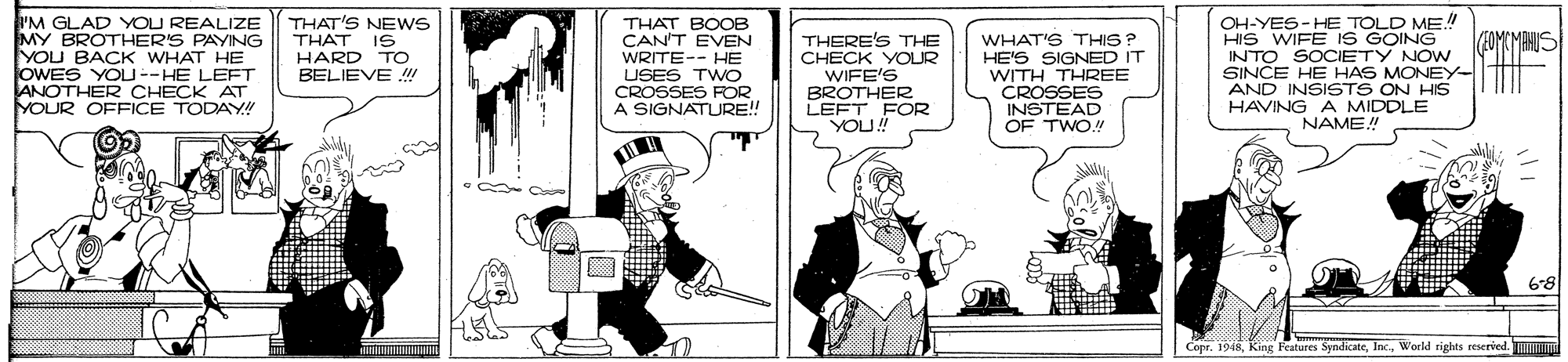 Fictional character OCR: I'M GLAD YOU REALIZE MY BROTHER'S PAYING YOU BACK WHAT HE OWES YOU--HE LEFT ANOTHER CHECK AT YOUR OFFICE TODAY!! THAT'S NEWS THAT IS HARD TO BELIEVE !!! OH-YES-HE TOLD ME!! HIS WIFE IS GOING INTO SOCIETY NOW SINCE HE HAS MONEY AND INSISTS ON HIS HAVING A MIDDLE NAME THAT BOOB CAN'T EVEN WRITE-- HE USES TWO CROSSES FOR A SIGNATURE!! THERE'S THE CHECK YOLR WIFE'S BROTHER LEFT FOR YOU! WHAT'S THIS? HE'S SIGNED IT WITH THREE CROSSES INSTEAD OF TWO! 6-8 Features SyndicateWorld trights reserved. I'M GLAD YOU REALIZE MY BROTHER'S PAYING YOU BACK WHAT HE OWES YOU--HE LEFT ANOTHER CHECK AT YOUR OFFICE TODAY!! THAT'S NEWS THAT IS HARD TO BELIEVE !!! OH-YES-HE TOLD ME!! HIS WIFE IS GOING INTO SOCIETY NOW SINCE HE HAS MONEY AND INSISTS ON HIS HAVING A MIDDLE NAME THAT BOOB CAN'T EVEN WRITE-- HE USES TWO CROSSES FOR A SIGNATURE!! THERE'S THE CHECK YOLR WIFE'S BROTHER LEFT FOR YOU! WHAT'S THIS? HE'S SIGNED IT WITH THREE CROSSES INSTEAD OF TWO! 6-8 Features SyndicateWorld trights reserved.