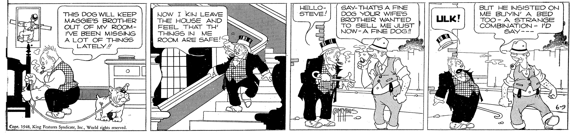 Comic book OCR: HELLO- STEVE! THIS DOG WILL KEEP MAGGIE'S BROTHER OUT OF MY ROOM- 'VE BEEN MISSING A LOT OF THINGS LATELY! NOW I KIN LEAVE THE HOUSE AND FEEL THAT TH THINGS IN ME ROOM ARE SAFE!S SAY-THAT'SA FINE DOG YOUR WIFE'S BROTHER WANTED TO SELL ME JUST NOW-A FINE DOG! BUT HE INSISTED ON ME BUYIN'A BED TOO - A STRANGE COMBINATION - I'D SAY--- ULK! 6-9 Copr. 1948World rights seserved. HELLO- STEVE! THIS DOG WILL KEEP MAGGIE'S BROTHER OUT OF MY ROOM- 'VE BEEN MISSING A LOT OF THINGS LATELY! NOW I KIN LEAVE THE HOUSE AND FEEL THAT TH THINGS IN ME ROOM ARE SAFE!S SAY-THAT'SA FINE DOG YOUR WIFE'S BROTHER WANTED TO SELL ME JUST NOW-A FINE DOG! BUT HE INSISTED ON ME BUYIN'A BED TOO - A STRANGE COMBINATION - I'D SAY--- ULK! 6-9 Copr. 1948King Features SyndicateWorld rights seserved.