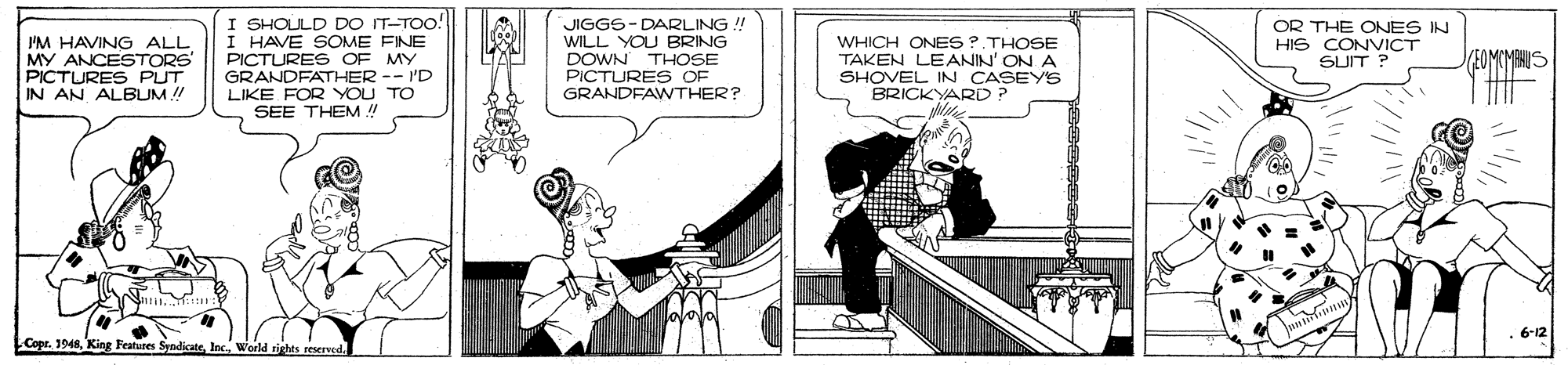 Fictional character OCR: I SHOULD DO IT-TOo! I HAVE SOME FINE PICTURES OF MY GRANDFATHER -- I'D LIKE FOR YOU TO SEE THEM ! JIGGS-DARLING !! WILL YOU BRING DOWN THOSE PICTURES OF GRANDFAWTHER? I'M HAVING ALL MY ANCESTORS" PICTURES PUT IN AN ALBUM !! WHICH ONES ?. THOSE TAKEN LEANIN' ON A SHOVEL IN CASEYS BRICKYARD ? OR THE ONES IN HIS CONVICT SUIT ? EOMCMENIS .6-12 Copr. 1948rights reserved. I SHOULD DO IT-TOo! I HAVE SOME FINE PICTURES OF MY GRANDFATHER -- I'D LIKE FOR YOU TO SEE THEM ! JIGGS-DARLING !! WILL YOU BRING DOWN THOSE PICTURES OF GRANDFAWTHER? I'M HAVING ALL MY ANCESTORS" PICTURES PUT IN AN ALBUM !! WHICH ONES ?. THOSE TAKEN LEANIN' ON A SHOVEL IN CASEYS BRICKYARD ? OR THE ONES IN HIS CONVICT SUIT ? EOMCMENIS .6-12 Copr. 1948King Features Syndicaterights reserved.