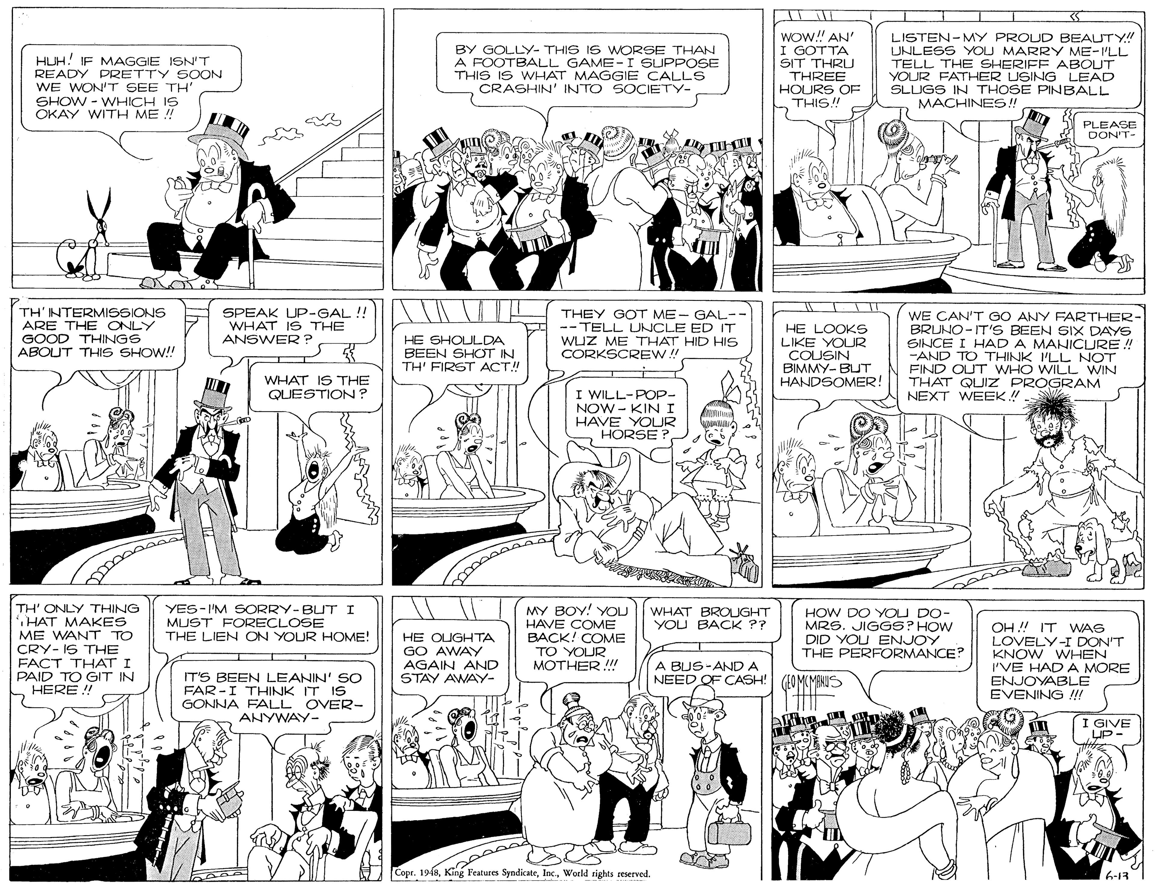 Comics OCR: HUH! IF MAGGIE ISN'T READY PRETTY SOON WE WON'T SEE TH' SHOW - WHICH IS OKAY WITH ME !! BY GOLLY- THIS IS WORSE THAN A FOOTBALL GAME-I SUPPOSE THIS IS WHAT MAGGIE CALLS CRASHIN' INTO SOCIETY- WOW! AN' I GOTTA SIT THRU THREE HOURS OF THIS!! LISTEN-MY PROUD BEAUTY!" UNLESS YOU MARRY ME-I'LL TELL THE SHERIFF ABOUT YOUR FATHER USING LEAD SLUGS IN THOSE PINBALL MACHINES!! PLEASE DON'T- TH'NTERMISSIONS ARE THE ONLY GOOD THINGS ABOUT THIS SHOW! SPEAK UP-GAL!! WHAT IS THE ANSWER ? THEY GOT ME- GAL-- -- TELL UNCLE ED IT WUZ ME THAT HID HIS CORKSCREW! HE LOOKS LIKE YOUR COUSIN BIMMY- BUT HANDSOMER! WE CAN'T GO ANY FARTHER- BRUNO- IT'S BEEN SIX DAYS SINCE I HAD A MANICURE ! -AND TO THINK 'LL NOT FIND OUT WHO WILL WIN THAT QUIZ PROGRAM NEXT WEEK!! HE SHOULDA BEEN SHOT IN TH' FIRST ACT! WHAT IS THE I WILL-POP- NOW - KINI HAVE YOUR HORSE ? QUESTION? TH' ONLY THING HAT MAKES ME WANT TO CRY- IS THE FACT THAT I PAID TO GIT IN HERE ! YES-I'M SORRY-BUT I MUST FORECLOSE THE LIEN ON YOUR HOME! MY BOY! YOU HAVE COME BACK! COME TO YOUR MOTHER !!! WHAT BROUGHT YOU BACK ?? HE OUGHTA GO AWAY AGAIN AND STAY AWAY- HOW DO YOU DO- MRS. JIGGS? HOW DID YOU ENJOY THE PERFORMANCE? OH! IT WAG LOVELY-I DON'T KNOW WHEN 'VE HADA MORE ENJOYABLE EVENING !!! A BUS-ANDA NEED OF CASH! IT'S BEEN LEANIN' SO FAR -I THINK IT IS GONNA FALL OVER- ANYWAY- (40M(MBNIS I GIVE UP- Copr. 1948Woeld rights reserved. 6-13 HUH! IF MAGGIE ISN'T READY PRETTY SOON WE WON'T SEE TH' SHOW - WHICH IS OKAY WITH ME !! BY GOLLY- THIS IS WORSE THAN A FOOTBALL GAME-I SUPPOSE THIS IS WHAT MAGGIE CALLS CRASHIN' INTO SOCIETY- WOW! AN' I GOTTA SIT THRU THREE HOURS OF THIS!! LISTEN-MY PROUD BEAUTY!" UNLESS YOU MARRY ME-I'LL TELL THE SHERIFF ABOUT YOUR FATHER USING LEAD SLUGS IN THOSE PINBALL MACHINES!! PLEASE DON'T- TH'NTERMISSIONS ARE THE ONLY GOOD THINGS ABOUT THIS SHOW! SPEAK UP-GAL!! WHAT IS THE ANSWER ? THEY GOT ME- GAL-- -- TELL UNCLE ED IT WUZ ME THAT HID HIS CORKSCREW! HE LOOKS LIKE YOUR COUSIN BIMMY- BUT HANDSOMER! WE CAN'T GO ANY FARTHER- BRUNO- IT'S BEEN SIX DAYS SINCE I HAD A MANICURE ! -AND TO THINK 'LL NOT FIND OUT WHO WILL WIN THAT QUIZ PROGRAM NEXT WEEK!! HE SHOULDA BEEN SHOT IN TH' FIRST ACT! WHAT IS THE I WILL-POP- NOW - KINI HAVE YOUR HORSE ? QUESTION? TH' ONLY THING HAT MAKES ME WANT TO CRY- IS THE FACT THAT I PAID TO GIT IN HERE ! YES-I'M SORRY-BUT I MUST FORECLOSE THE LIEN ON YOUR HOME! MY BOY! YOU HAVE COME BACK! COME TO YOUR MOTHER !!! WHAT BROUGHT YOU BACK ?? HE OUGHTA GO AWAY AGAIN AND STAY AWAY- HOW DO YOU DO- MRS. JIGGS? HOW DID YOU ENJOY THE PERFORMANCE? OH! IT WAG LOVELY-I DON'T KNOW WHEN 'VE HADA MORE ENJOYABLE EVENING !!! A BUS-ANDA NEED OF CASH! IT'S BEEN LEANIN' SO FAR -I THINK IT IS GONNA FALL OVER- ANYWAY- (40M(MBNIS I GIVE UP- Copr. 1948King Features SyndicateWoeld rights reserved. 6-13