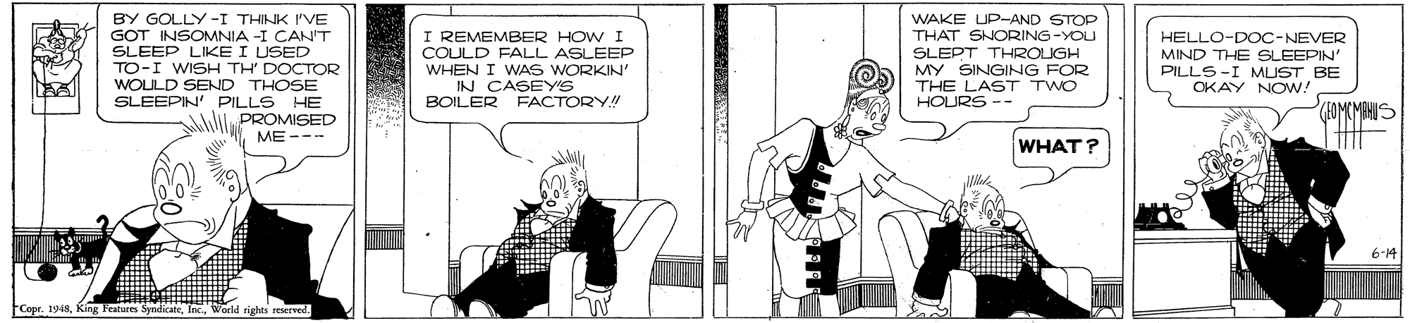 Conversation OCR: BY GOLLY -I THINK I'VE GOT INSOMNIA -I CANT SLEEP LIKE I USED TO-I WISH TH' DOCTOR WOULD SEND THOSE SLEEPIN' PILLS HE PROMISED ME --- I REMEMBER HOWI COULD FALL ASLEEP WHEN I WAS WORKIN' IN CASEYS BOILER FACTORY! WAKE UP-AND STOP THAT SNORING-YOU SLEPT THROUGH MY SINGING FOR THE LAST TWO HOURS HELLO-DOC-NEVER MIND THE SLEEPIN PILLS-I MUST BE OKAY NOW! (SOMCMANIS WHAT? 6-14 FCopr. 1948World rights reserved. BY GOLLY -I THINK I'VE GOT INSOMNIA -I CANT SLEEP LIKE I USED TO-I WISH TH' DOCTOR WOULD SEND THOSE SLEEPIN' PILLS HE PROMISED ME --- I REMEMBER HOWI COULD FALL ASLEEP WHEN I WAS WORKIN' IN CASEYS BOILER FACTORY! WAKE UP-AND STOP THAT SNORING-YOU SLEPT THROUGH MY SINGING FOR THE LAST TWO HOURS HELLO-DOC-NEVER MIND THE SLEEPIN PILLS-I MUST BE OKAY NOW! (SOMCMANIS WHAT? 6-14 FCopr. 1948King Features SyndicateWorld rights reserved.