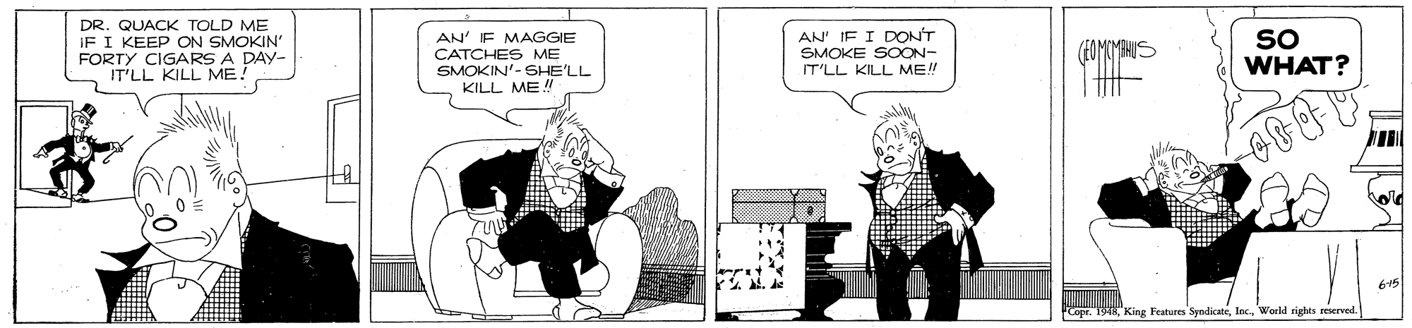 Parallel OCR: DR. QUACK TOLD ME IF I KEEP ON SMOKIN' FORTY CIGARS A DAY- IT'LL KILL ME. AN' E MAGGIE CATCHES ME SMOKIN'-SHE'LL KILL ME ! AN' IF I DONT SMOKE SOON- IT'LL KILL ME!! SO WHAT? 615 Copr. 1948World righes reserved. DR. QUACK TOLD ME IF I KEEP ON SMOKIN' FORTY CIGARS A DAY- IT'LL KILL ME. AN' E MAGGIE CATCHES ME SMOKIN'-SHE'LL KILL ME ! AN' IF I DONT SMOKE SOON- IT'LL KILL ME!! SO WHAT? 615 Copr. 1948King Fratures SpndicateWorld righes reserved.