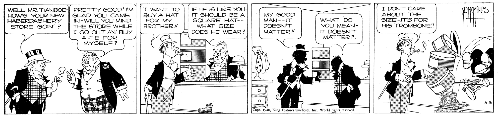 Monochrome OCR: I DON'T CARE ABOUT THE SIZE-IT'S FOR HIS TROMBONE!! /FOMCMANIS WELL- MR. TIANBOE- PRETTY GOOD! I'M GLAD YOU CAME IN-WILL YOU MIND THE STORE WHILE I GO OUT AN' BUY A TIE FOR MYSELF ? I WANT TO BUY A HAT FOR MY BROTHERR!! IF HE IS LIKE YOU IT SHOULD BE A SQUARE HAT-- WHAT SIZE DOES HE WEAR? MY GOOD MAN--IT DOESN'T MATTER! HOW'S YOUR NEW HABERDASHERY STORE GOIN' ? WHAT DO YOU MEAN- IT DOESN'T MATTER ? 616 Copr. 1948I DON'T CARE ABOUT THE SIZE-IT'S FOR HIS TROMBONE!! /FOMCMANIS WELL- MR. TIANBOE- PRETTY GOOD! I'M GLAD YOU CAME IN-WILL YOU MIND THE STORE WHILE I GO OUT AN' BUY A TIE FOR MYSELF ? I WANT TO BUY A HAT FOR MY BROTHERR!! IF HE IS LIKE YOU IT SHOULD BE A SQUARE HAT-- WHAT SIZE DOES HE WEAR? MY GOOD MAN--IT DOESN'T MATTER! HOW'S YOUR NEW HABERDASHERY STORE GOIN' ? WHAT DO YOU MEAN- IT DOESN'T MATTER ? 616 Copr. 1948King Features SyndicateWorld rights reserved
