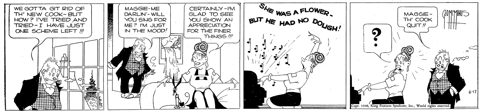Handwriting OCR: SHE CERTAINLY -I'M GLAD TO SEE YOLU SHOW AN APPRECIATION FOR THE FINER THINGS !!! WAS A FLOWER. WE GOT TA GIT RID OF TH' NEW COOK- BUT HOW ? I'VE TRIED AND TRIED-I HAVE JUST ONE SCHEME LEFT !! MAGGIE-ME DARLIN'- WILL YOU SING FOR ME? I'M JUST IN THE MOOOD! MAGGIE - TH' COOK QUIT! BUT HE NO DOLIGH! HAD 617 Copr. 1948World rights reserved. SHE CERTAINLY -I'M GLAD TO SEE YOLU SHOW AN APPRECIATION FOR THE FINER THINGS !!! WAS A FLOWER. WE GOT TA GIT RID OF TH' NEW COOK- BUT HOW ? I'VE TRIED AND TRIED-I HAVE JUST ONE SCHEME LEFT !! MAGGIE-ME DARLIN'- WILL YOU SING FOR ME? I'M JUST IN THE MOOOD! MAGGIE - TH' COOK QUIT! BUT HE NO DOLIGH! HAD 617 Copr. 1948King Features SyndicateWorld rights reserved.