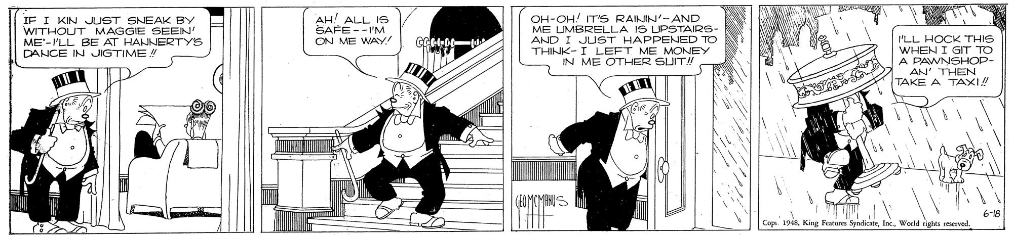 Monochrome photography OCR: IF I KIN JUST SNEAK BY WITHOUT MAGGIE SEEN' ME'-I'LL BE AT HANNERTY'S DANCE IN JIGTIME ! AH! ALL 19 SAFE --I'M ON ME WAY! OH-OH! TIS RAININ'-AND ME UMBRELLA IS UPSTAIRS- AND I JUST HAPPENED TO THINK- I LEFT ME MONEY IN ME OTHER SUIT!! I'LL HOCK THIS WHEN I GIT TO A PAWNSHOP- AN' THEN TAKE A TAXI! Copi. 1948World rights reserved. IF I KIN JUST SNEAK BY WITHOUT MAGGIE SEEN' ME'-I'LL BE AT HANNERTY'S DANCE IN JIGTIME ! AH! ALL 19 SAFE --I'M ON ME WAY! OH-OH! TIS RAININ'-AND ME UMBRELLA IS UPSTAIRS- AND I JUST HAPPENED TO THINK- I LEFT ME MONEY IN ME OTHER SUIT!! I'LL HOCK THIS WHEN I GIT TO A PAWNSHOP- AN' THEN TAKE A TAXI! Copi. 1948King Features SyndicateWorld rights reserved.
