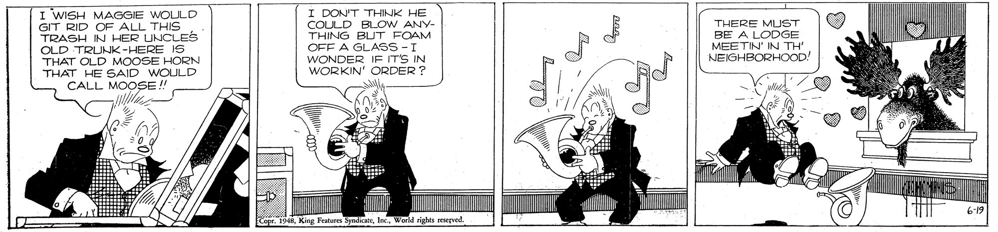 Comic book OCR: I WISH MAGGIE WOLJLD GIT RID OF ALL THIS TRASH IN HER UNCLES OLD TRUNK-HERE 1S THAT OLD MOOSE HORN THAT HE SAID WOULD CALL MOOSE !! ullile I DON'T THINK HE COULD BLOW ANY- THING BUT FOAM OFF A GLASS - I WONDER IF IT'S IN WORKIN' ORDER ? THERE MUST BE A LODGE MEETIN' IN TH NEIGHBORHOOD! 619 Copr. 1948Werld rights seserved. I WISH MAGGIE WOLJLD GIT RID OF ALL THIS TRASH IN HER UNCLES OLD TRUNK-HERE 1S THAT OLD MOOSE HORN THAT HE SAID WOULD CALL MOOSE !! ullile I DON'T THINK HE COULD BLOW ANY- THING BUT FOAM OFF A GLASS - I WONDER IF IT'S IN WORKIN' ORDER ? THERE MUST BE A LODGE MEETIN' IN TH NEIGHBORHOOD! 619 Copr. 1948King Features SyndicateWerld rights seserved.