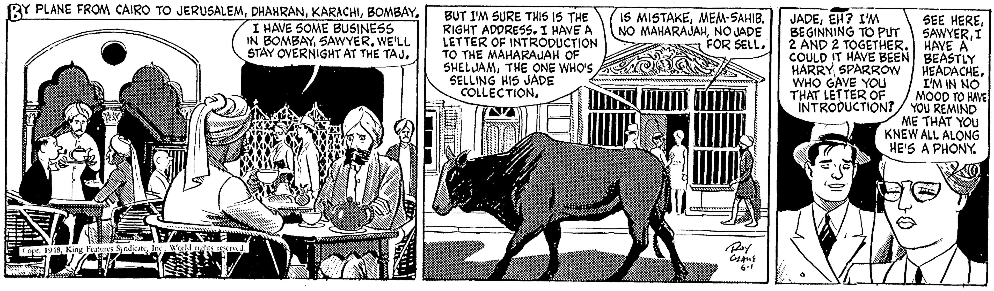 Terrestrial animal OCR: BY PLANE FROM CAIRO TO JERUSALEMI HAVE SOME BUSINESS IN BOMBAYWE'LL STAY OVERNIGHT AT THE TAJBUT I'M SURE THIS IS THE RIGHT ADDRES5. I HAVE A LETTER OF INTRODUCTION TO THE MAHARAJAH OF SHELJAMTHE ONE WHO'S SELLING HIS JADE COLLECTIONMEM-SAHIB. NO MAHARAJAHNO JADE FOR SELLEH? IM BEGINNING TO PUT 2 AND 2 TOGETHERI HAYE A COULD IT HAVE BEEN BEASTLY HEADACHEI'M IN NO MOOD TO HAVE INTRODUCTION?/ YOU REMIND ME TH?T YOU KNEW ALL ALONG HE'S A PHONY. HARRY SPARROW WHO GAVE YOu THAT LETTER OF Copr. 1918Ing. Warld ights rescrued Ray 6-1 BY PLANE FROM CAIRO TO JERUSALEMI HAVE SOME BUSINESS IN BOMBAYWE'LL STAY OVERNIGHT AT THE TAJBUT I'M SURE THIS IS THE RIGHT ADDRES5. I HAVE A LETTER OF INTRODUCTION TO THE MAHARAJAH OF SHELJAMTHE ONE WHO'S SELLING HIS JADE COLLECTIONI5 MISTAKEMEM-SAHIB. NO MAHARAJAHNO JADE FOR SELLEH? IM BEGINNING TO PUT 2 AND 2 TOGETHERSEE HEREI HAYE A COULD IT HAVE BEEN BEASTLY HEADACHEI'M IN NO MOOD TO HAVE INTRODUCTION?/ YOU REMIND ME TH?T YOU KNEW ALL ALONG HE'S A PHONY. HARRY SPARROW WHO GAVE YOu THAT LETTER OF Copr. 1918King Features SyndiatIng. Warld ights rescrued Ray 6-1