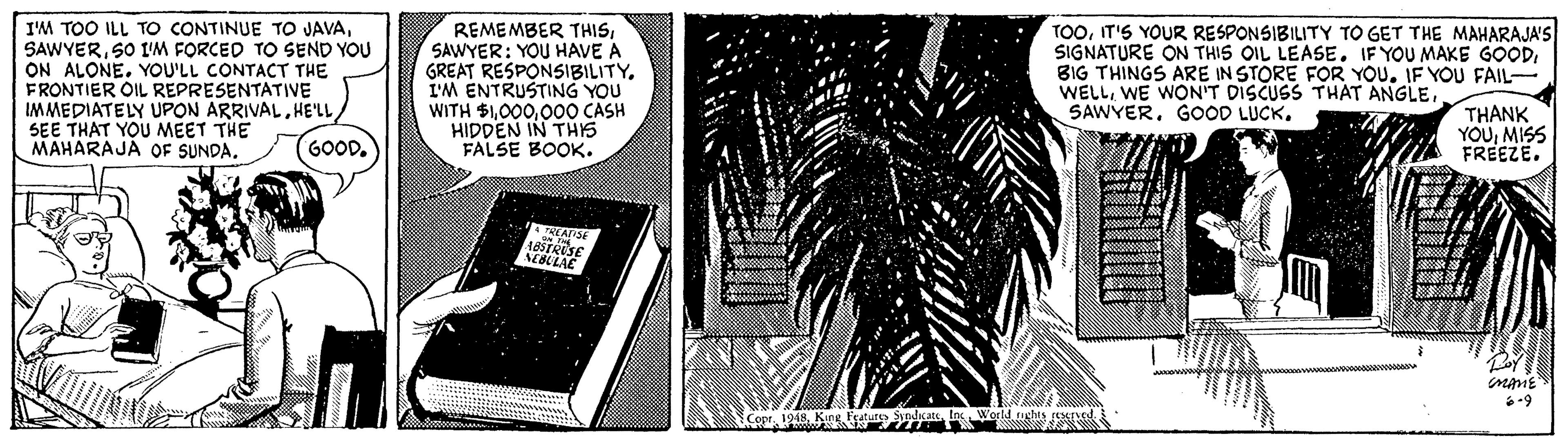 Monochrome OCR: IM TOO ILL TO CONTINUE TO JAVA50 I'M FORCED TO SEND YOU ON ALONEYOU'LL CONTACT THE FRONTIER OIL REPRESENTATIVE IMMEDIATELY UPON ARRIVALSEE THAT YOU MEET THE MAHARAJA OF SUNDA. REMEMBER THISSAWYER: YOU HAVE A GREAT RESPONSIBILITYI'M ENTRUSTING YOU WITH $1000 CASH HIDDEN IN THS FALSE BOOK. TOOIT'S YOUR RESPONSIBILITY TO GET THE MAHARAJA'S SIGNATURE ON THIS OIL LEASE. IF YOU MAKE GOODBIG THINGS ARE IN STORE FOR YOU. IF YOU FAIL- WELLGOOD LUCK. THÀNK YOUMISS FREEZE. (GOOD. RAPSE IM TOO ILL TO CONTINUE TO JAVA50 I'M FORCED TO SEND YOU ON ALONEYOU'LL CONTACT THE FRONTIER OIL REPRESENTATIVE IMMEDIATELY UPON ARRIVALSEE THAT YOU MEET THE MAHARAJA OF SUNDA. REMEMBER THISSAWYER: YOU HAVE A GREAT RESPONSIBILITYI'M ENTRUSTING YOU WITH $1000 CASH HIDDEN IN THS FALSE BOOK. TOOIT'S YOUR RESPONSIBILITY TO GET THE MAHARAJA'S SIGNATURE ON THIS OIL LEASE. IF YOU MAKE GOODBIG THINGS ARE IN STORE FOR YOU. IF YOU FAIL- WELLWE WON'T DISCUSS THAT ANGLEGOOD LUCK. THÀNK YOUMISS FREEZE. (GOOD. RAPSE