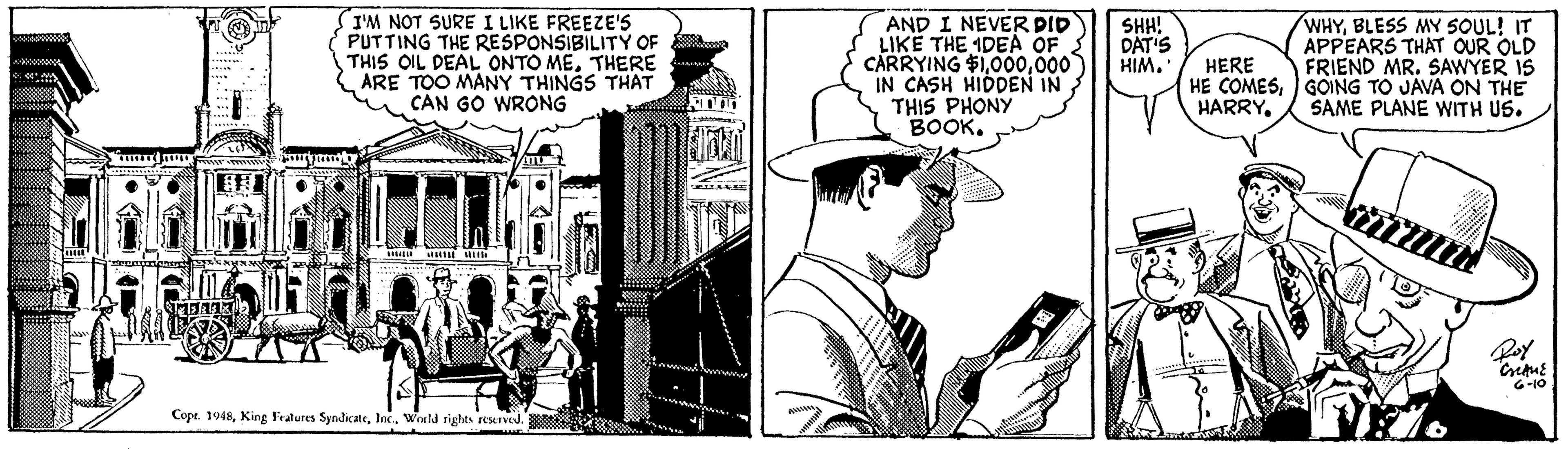 Comic book OCR: I'M NOT SURE I LIKE FREEZE'S PUTTING THE RESPONSIBILITY OF THIS OIL DEAL ONTO METHERE ARE TOO MANY THINGS THAT u CAN GO WRONG AND I NEVER PID LIKE THE IDEA OF { CARRYING $1000 IN CASH HIDDEN IN THIS PHONY BOOK. WHYBLESS MY SOUL! IT APPEARS THAT OUR OLD FRIEND MR. SAWYER IS HE COMES) GOING TO JAVA ON THE SAME PLANE WITH US. SHH! DAT'S HIMHERE HARRYG-10 Cope. 1948Would rights eserved. I'M NOT SURE I LIKE FREEZE'S PUTTING THE RESPONSIBILITY OF THIS OIL DEAL ONTO METHERE ARE TOO MANY THINGS THAT u CAN GO WRONG AND I NEVER PID LIKE THE IDEA OF { CARRYING $1000 IN CASH HIDDEN IN THIS PHONY BOOK. WHYBLESS MY SOUL! IT APPEARS THAT OUR OLD FRIEND MR. SAWYER IS HE COMES) GOING TO JAVA ON THE SAME PLANE WITH US. SHH! DAT'S HIMHERE HARRYG-10 Cope. 1948King Fratures SyndicateWould rights eserved.