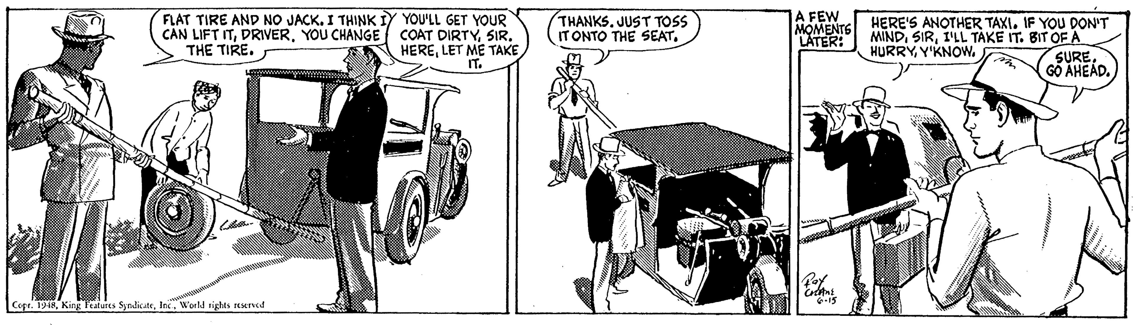 Auto part OCR: FLAT TIRE AND NO JACK. I THINK IY YOU'LL GET YOUR COAT DIRTYLET ME TAKE IT. THANKS. JUST TOSS IT ONTO THE SEAT. A FEW MOMENTS MINDI'LL TAKE IT. BIT OF A HERE'S ANOTHER TAXI. IF YOU DON'T CAN LIFT ITYOU CHANGE THE TIRE. LATER: HURRYY'KNOW. SURE. GO AHEÁD. Poy Cope. 1948World tights reserved FLAT TIRE AND NO JACK. I THINK IY YOU'LL GET YOUR COAT DIRTYLET ME TAKE IT. THANKS. JUST TOSS IT ONTO THE SEAT. A FEW MOMENTS MINDI'LL TAKE IT. BIT OF A HERE'S ANOTHER TAXI. IF YOU DON'T CAN LIFT ITYOU CHANGE THE TIRE. LATER: HURRYY'KNOW. SURE. GO AHEÁD. Poy Cope. 1948King Peatures SyndicateWorld tights reserved