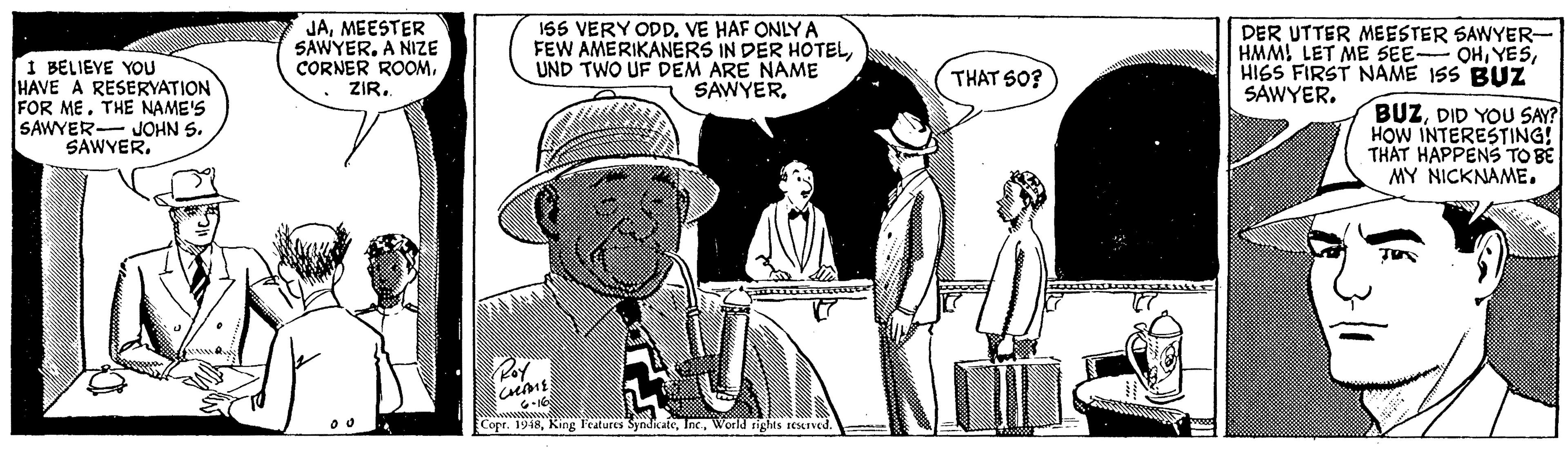 Illustration OCR: JAMEESTER SAWYER. A NIZE CORNER ROOMVE HAF ONLY A FEW AMERIKANERS IN DER HOTELUND TWO UF DEM ARE NAME SAWYERDER UTTER MEESTER SAWYER- HMMHISS FIRST NAME ISS BUZ SAWYER. 1 BELIEVE YOU HAVE A RESERYATION FOR METHE NAME'S SAWYER- JOHN S. SAWYER. THAT SO? BUZDID YOU SAY? HOW INTERESTING! MY NICKNAME. Copr. 1948World sights sesIved. JAMEESTER SAWYER. A NIZE CORNER ROOM155 VERY ODDVE HAF ONLY A FEW AMERIKANERS IN DER HOTELUND TWO UF DEM ARE NAME SAWYERDER UTTER MEESTER SAWYER- HMMLET ME SEE OHHISS FIRST NAME ISS BUZ SAWYER. 1 BELIEVE YOU HAVE A RESERYATION FOR METHE NAME'S SAWYER- JOHN S. SAWYER. THAT SO? BUZDID YOU SAY? HOW INTERESTING! MY NICKNAME. Copr. 1948King Features SyndicaleWorld sights sesIved.