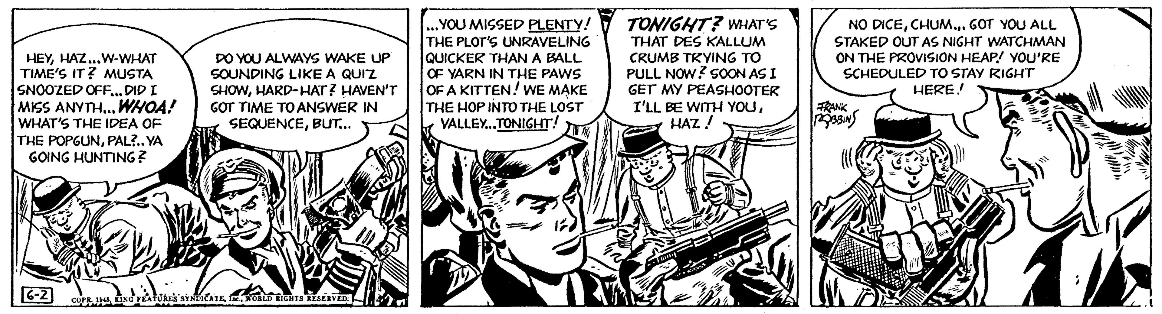 Illustration OCR: HEYHAZ... W-WHAT TIME'S IT? MUSTA SNOOZED OFF... DID I MISS ANYTH... WHOA! WHAT'S THE IDEA OF THE POPGUNPAL?.. YA GOING HUNTING? 6-2 DO YOU ALWAYS WAKE UP SOUNDING LIKE A QUIZ SHOWHARD-HAT? HAVEN'T GOT TIME TO ANSWER IN SEQUENCEBUT... COPR. 1948WORLD RIGHTS RESERVED: M ...YOU MISSED PLENTY! THE PLOT'S UNRAVELING QUICKER THAN A BALL OF YARN IN THE PAWS OF A KITTEN! WE MAKE THE HOPINTO THE LOST VALLEY...TONIGHT! R TONIGHT? WHAT'S THAT DES KALLUM CRUMB TRYING TO PULL NOW? SOON AS I GET MY PEASHOOTER I'LL BE WITH YOUHAZ! Tassig NO DICECHUM... GOT YOU ALL STAKED OUT AS NIGHT WATCHMAN ON THE PROVISION HEAP! YOU'RE SCHEDULED TO STAY RIGHT HERE! FRANK ROBBINS W /////13 HEYHAZ ... W - WHAT TIME'S IT ? MUSTA SNOOZED OFF ... DID I MISS ANYTH ... WHOA ! WHAT'S THE IDEA OF THE POPGUNPAL ? .. YA GOING HUNTING ? 6-2 DO YOU ALWAYS WAKE UP SOUNDING LIKE A QUIZ SHOWHARD - HAT ? HAVEN'T GOT TIME TO ANSWER IN SEQUENCEBUT ... COPR . 1948KING FEATURES SYNDICATEWORLD RIGHTS RESERVED : M ... YOU MISSED PLENTY ! THE PLOT'S UNRAVELING QUICKER THAN A BALL OF YARN IN THE PAWS OF A KITTEN ! WE MAKE THE HOPINTO THE LOST VALLEY ... TONIGHT ! R TONIGHT ? WHAT'S THAT DES KALLUM CRUMB TRYING TO PULL NOW ? SOON AS I GET MY PEASHOOTER I'LL BE WITH YOUHAZ ! Tassig NO DICECHUM ... GOT YOU ALL STAKED OUT AS NIGHT WATCHMAN ON THE PROVISION HEAP ! YOU'RE SCHEDULED TO STAY RIGHT HERE ! FRANK ROBBINS W ///// 13