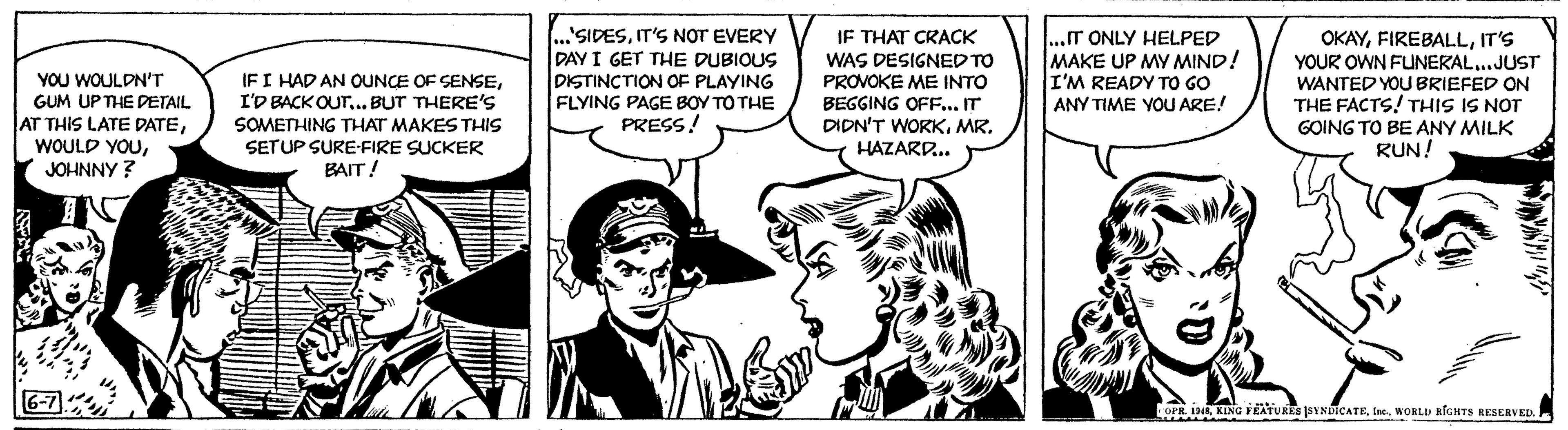 Comic book OCR: YOU WOULDN'T GUM UP THE DETAIL AT THIS LATE DATEJOHNNY? 6-7 IF I HAD AN OUNCE OF SENSEI'D BACK OUT... BUT THERE'S SOMETHING THAT MAKES THIS SET UP SURE-FIRE SUCKER BAIT! SIDESIT'S NOT EVERY DAY I GET THE DUBIOUS DISTINCTION OF PLAYING FLYING PAGE BOY TO THE PRESS! IF THAT CRACK WAS DESIGNED TO PROVOKE ME INTO BEGGING OFF... IT DIDN'T WORKMR. HAZARD... ...IT ONLY HELPED MAKE UP MY MIND! I'M READY TO GO ANY TIME YOU ARE! OKAYIT'S YOUR OWN FUNERAL...JUST WANTED YOU BRIEFED ON THE FACTS! THIS IS NOT GOING TO BE ANY MILK RUN! COPR. 1948WORLD RIGHTS RESERVED. YOU WOULDN'T GUM UP THE DETAIL AT THIS LATE DATEWOULD YOUJOHNNY ? 6-7 IF I HAD AN OUNCE OF SENSEI'D BACK OUT ... BUT THERE'S SOMETHING THAT MAKES THIS SET UP SURE - FIRE SUCKER BAIT ! SIDESIT'S NOT EVERY DAY I GET THE DUBIOUS DISTINCTION OF PLAYING FLYING PAGE BOY TO THE PRESS ! IF THAT CRACK WAS DESIGNED TO PROVOKE ME INTO BEGGING OFF ... IT DIDN'T WORKMR . HAZARD ... ... IT ONLY HELPED MAKE UP MY MIND ! I'M READY TO GO ANY TIME YOU ARE ! OKAYIT'S YOUR OWN FUNERAL ... JUST WANTED YOU BRIEFED ON THE FACTS ! THIS IS NOT GOING TO BE ANY MILK RUN ! COPR . 1948KING FEATURES SYNDICATEWORLD RIGHTS RESERVED .
