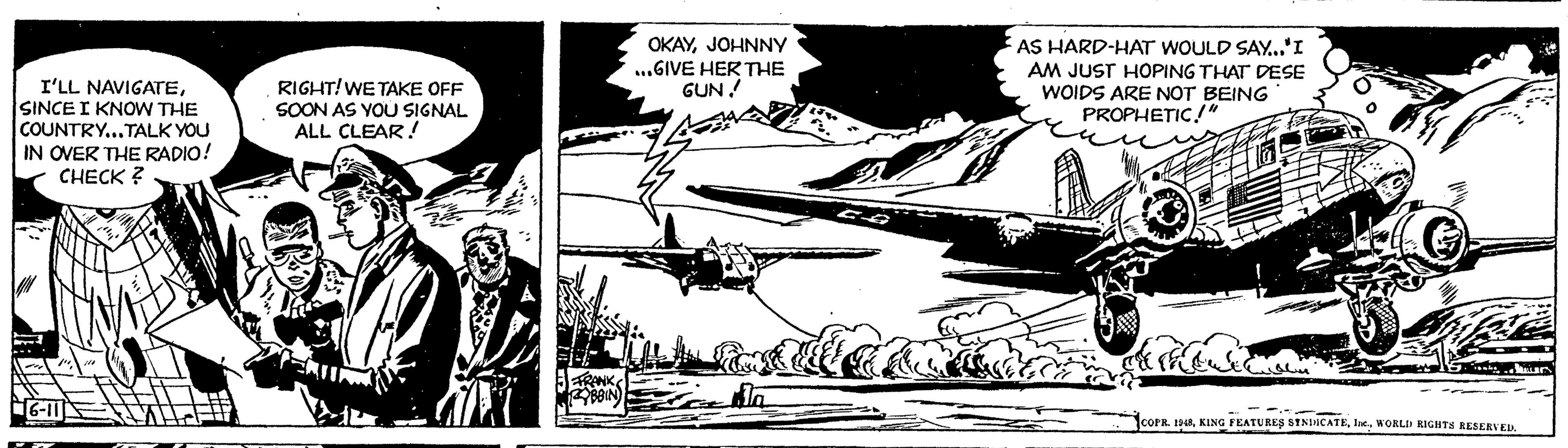 Airplane OCR: I'LL NAVIGATESINCE I KNOW THE COUNTRY...TALK YOU IN OVER THE RADIO! CHECK? Br / 16-11 PERTING 201 RIGHT! WE TAKE OFF SOON AS YOU SIGNAL ALL CLEAR! FRANK RYBBIN OKAYJOHNNY ...GIVE HER THE GUN!! for A AS HARD-HAT WOULD SAY..."I AM JUST HOPING THAT DESE WOIDS ARE NOT BEING PROPHETIC!" WEET reclude ??? kurs COPR. 1948WORLD RIGHTS RESERVED. C I'LL NAVIGATESINCE I KNOW THE COUNTRY ... TALK YOU IN OVER THE RADIO ! CHECK ? Br / 16-11 PERTING 201 RIGHT ! WE TAKE OFF SOON AS YOU SIGNAL ALL CLEAR ! FRANK RYBBIN OKAYJOHNNY ... GIVE HER THE GUN !! for A AS HARD - HAT WOULD SAY ... " I AM JUST HOPING THAT DESE WOIDS ARE NOT BEING PROPHETIC ! " WEET reclude ??? kurs COPR . 1948KING FEATURES SINDICATEWORLD RIGHTS RESERVED . C