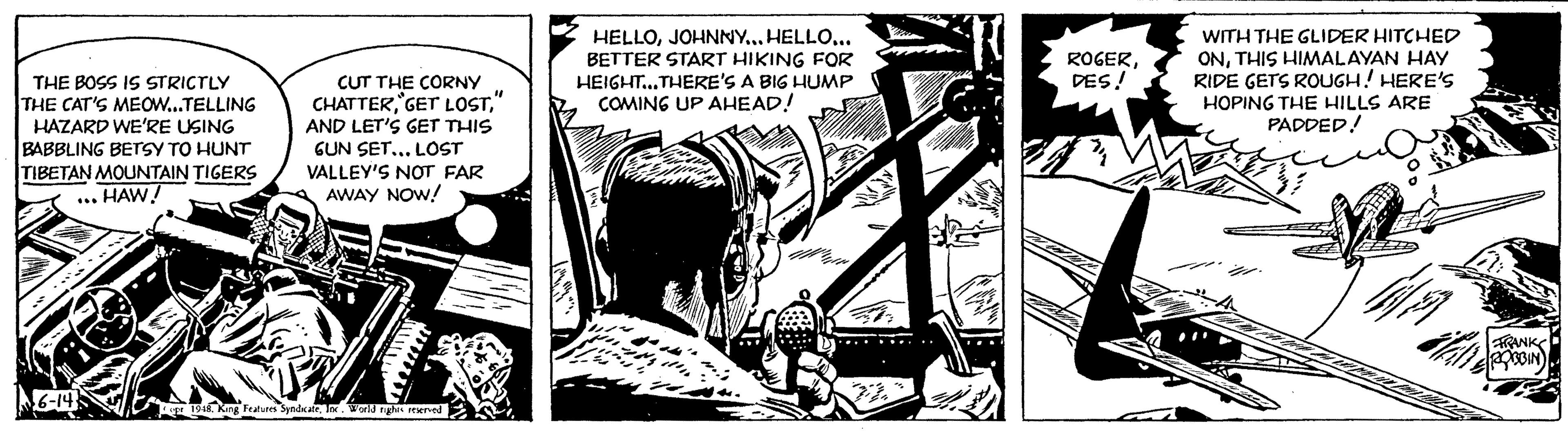 Fictional character OCR: THE BOSS IS STRICTLY THE CAT'S MEOW...TELLING HAZARD WE'RE USING BABBLING BETSY TO HUNT TIBETAN MOUNTAIN TIGERS HAW! 6-14 100 CUT THE CORNY CHATTER" AND LET'S GET THIS GUN SET... LOST VALLEY'S NOT FAR AWAY NOW! opr 1948. King Features SyndicateInc. World rights reserved HELLOJOHNNY... HELLO... BETTER START HIKING FOR HEIGHT...THERE'S A BIG HUMP COMING UP AHEAD! 105 M ROGERDES! WITH THE GLIDER HITCHED ONTHIS HIMALAYAN HAY RIDE GETS ROUGH! HERE'S HOPING THE HILLS ARE PADDED! 40 4 HET A PWAN TAMAN MEL FRANK ROBBIN THE BOSS IS STRICTLY THE CAT'S MEOW ... TELLING HAZARD WE'RE USING BABBLING BETSY TO HUNT TIBETAN MOUNTAIN TIGERS HAW ! 6-14 100 CUT THE CORNY CHATTERGET LOST" AND LET'S GET THIS GUN SET ... LOST VALLEY'S NOT FAR AWAY NOW ! opr 1948. King Features SyndicateInc. World rights reserved HELLOJOHNNY ... HELLO ... BETTER START HIKING FOR HEIGHT ... THERE'S A BIG HUMP COMING UP AHEAD ! 105 M ROGERDES ! WITH THE GLIDER HITCHED ONTHIS HIMALAYAN HAY RIDE GETS ROUGH ! HERE'S HOPING THE HILLS ARE PADDED ! 40 4 HET A PWAN TAMAN MEL FRANK ROBBIN