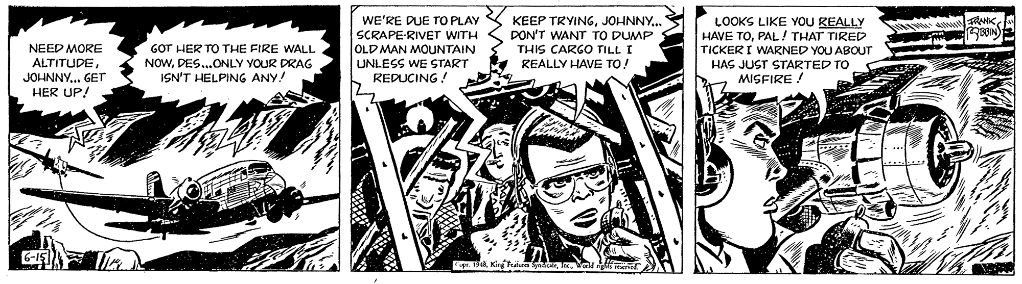 Fiction OCR: WE'RE DUE TO PLAY SCRAPE-RIVET WITH OLD MAN MOUNTAIN UNLESS WE START REDUCING ! KEEP TRYINGJOHNNY.. DON'T WANT TO DUMP THIS CARGO TILL I REALLY HAVE TO! LOOKS LIKE YOU REALLY HAVE TOPAL! THAT TIRED TICKER I WARNED YOU ABOUT HAS JUST STARTED TO MISFIRE ! A RANKGOT HER TO THE FIRE WALL NOWDES..ONLY YOUR DRAG ISN'T HELPING ANY! NEED MORE ALTITUDEJOHNNY... GET HER UP! pe. 1318. Kirg Featua SyaicWold eve WE'RE DUE TO PLAY SCRAPE-RIVET WITH OLD MAN MOUNTAIN UNLESS WE START REDUCING ! KEEP TRYINGJOHNNY.. DON'T WANT TO DUMP THIS CARGO TILL I REALLY HAVE TO! LOOKS LIKE YOU REALLY HAVE TOPAL! THAT TIRED TICKER I WARNED YOU ABOUT HAS JUST STARTED TO MISFIRE ! A RANKGOT HER TO THE FIRE WALL NOWDES..ONLY YOUR DRAG ISN'T HELPING ANY! NEED MORE ALTITUDEJOHNNY... GET HER UP! pe. 1318. Kirg Featua SyaicWold eve