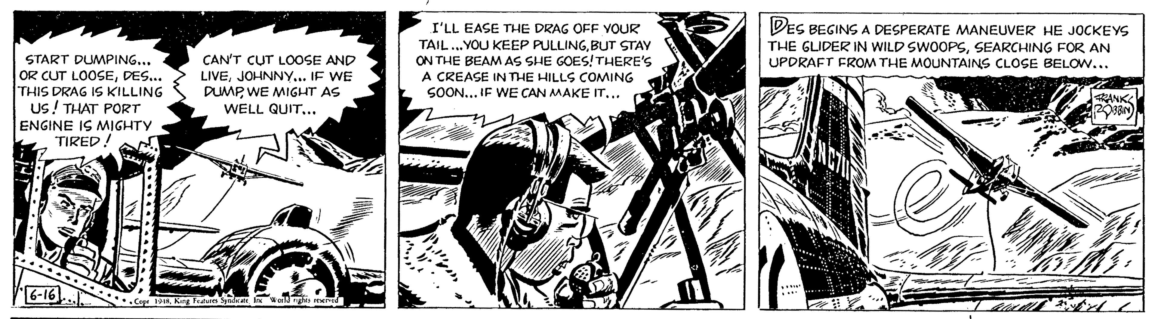 Fiction OCR: START DUMPING... OR CUT LOOSEDES... THIS DRAG IS KILLING US! THAT PORT ENGINE IS MIGHTY TIRED! 6-16 CAN'T CUT LOOSE AND LIVEJOHNNY... IF WE DUMPWE MIGHT AS WELL QUIT... Copr 1948King Features Syndicate Inc World rights reserved I'LL EASE THE DRAG OFF YOUR TAIL ...YOU KEEP PULLINGBUT STAY ON THE BEAM AS SHE GOES! THERE'S A CREASE IN THE HILLS COMING SOON... IF WE CAN MAKE IT... bu DES BEGINS A DESPERATE MANEUVER HE JOCKEYS THE GLIDER IN WILD SWOOPSSEARCHING FOR AN UPDRAFT FROM THE MOUNTAINS CLOSE BELOW... ? TRAS Hist FRANK ROBBIN pr why 4 START DUMPING ... OR CUT LOOSEDES ... THIS DRAG IS KILLING US ! THAT PORT ENGINE IS MIGHTY TIRED ! 6-16 CAN'T CUT LOOSE AND LIVEJOHNNY ... IF WE DUMPWE MIGHT AS WELL QUIT ... Copr 1948King Features Syndicate Inc World rights reserved I'LL EASE THE DRAG OFF YOUR TAIL ... YOU KEEP PULLINGBUT STAY ON THE BEAM AS SHE GOES ! THERE'S A CREASE IN THE HILLS COMING SOON ... IF WE CAN MAKE IT ... bu DES BEGINS A DESPERATE MANEUVER HE JOCKEYS THE GLIDER IN WILD SWOOPSSEARCHING FOR AN UPDRAFT FROM THE MOUNTAINS CLOSE BELOW ... ? TRAS Hist FRANK ROBBIN pr why 4