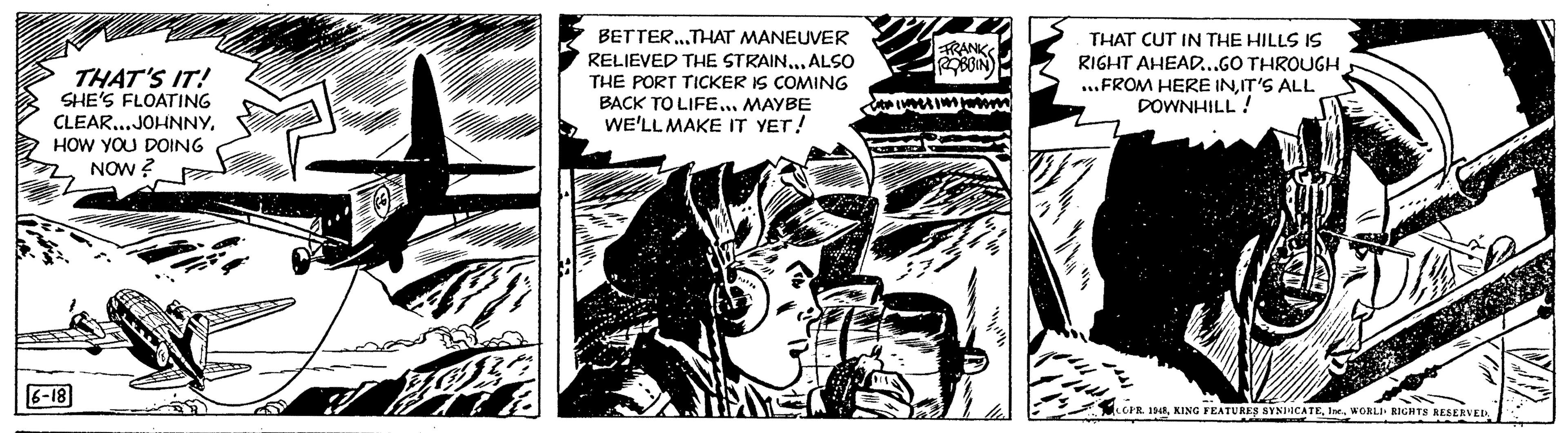 Fiction OCR: THAT'S IT! SHE'S FLOATING CLEAR...JOHNNYHOW YOU DOING NOW? 6-18 J B BETTER...THAT MANEUVER RELIEVED THE STRAIN... ALSO THE PORT TICKER IS COMING BACK TO LIFE... MAYBE WE'LL MAKE IT YET! FRANK ROBBIN Ce insesime B THAT CUT IN THE HILLS IS RIGHT AHEAD...GO THROUGH ...FROM HERE INIT'S ALL DOWNHILL ! COPR. 1948WORLI RIGHTS RESERVED. THAT'S IT ! SHE'S FLOATING CLEAR ... JOHNNYHOW YOU DOING NOW ? 6-18 J B BETTER ... THAT MANEUVER RELIEVED THE STRAIN ... ALSO THE PORT TICKER IS COMING BACK TO LIFE ... MAYBE WE'LL MAKE IT YET ! FRANK ROBBIN Ce insesime B THAT CUT IN THE HILLS IS RIGHT AHEAD ... GO THROUGH ... FROM HERE INIT'S ALL DOWNHILL ! COPR . 1948KING FEATURES SYNDICATEIne .WORLI RIGHTS RESERVED .
