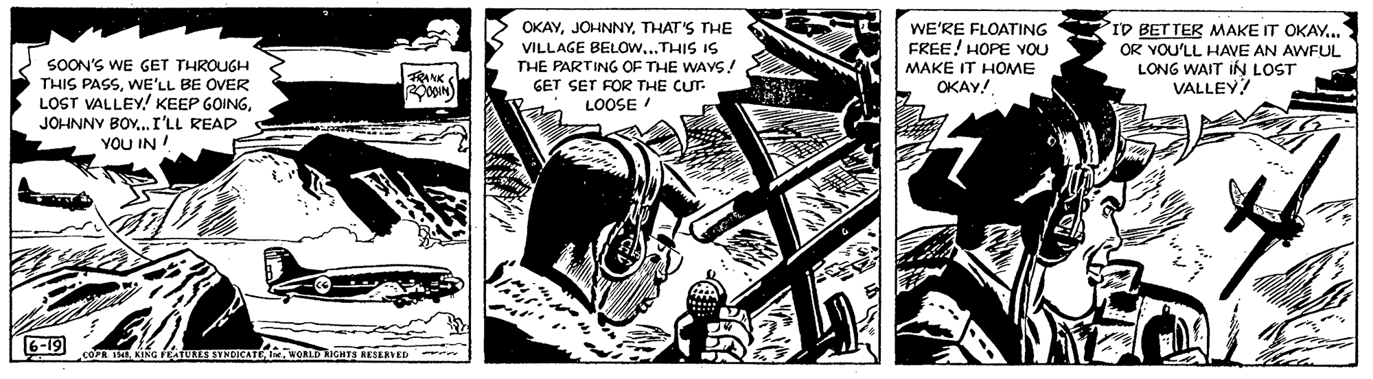 Comics OCR: OKAYTHAT'S THE VILLAGE BELOW...THIS IS THE PARTING OF THE WAYS! GET SET FOR THE CUT. LOOSE ! PID BET TER MAKE IT OKAY.. OR YOU'LL HAVE AN AWFUL LONG WAIT IN LOST VALLEY! WE'RE FLOATING FREE! HOPE VOU SOON'S WE GET THROUGH THIS PASSWE'LL BE OVER LOST VALLEY! KEEP GOINGJOHNNY BOY.I'LL READ YOU IN MAKE IT HOME TANK S ????! 6-19 . KING PEATUEE SYNDICATEWwORLD IGHTS RESERVED - OKAYTHAT'S THE VILLAGE BELOW...THIS IS THE PARTING OF THE WAYS! GET SET FOR THE CUT. LOOSE ! PID BET TER MAKE IT OKAY.. OR YOU'LL HAVE AN AWFUL LONG WAIT IN LOST VALLEY! WE'RE FLOATING FREE! HOPE VOU SOON'S WE GET THROUGH THIS PASSWE'LL BE OVER LOST VALLEY! KEEP GOINGJOHNNY BOY.I'LL READ YOU IN MAKE IT HOME TANK S ????! 6-19 . KING PEATUEE SYNDICATEWwORLD IGHTS RESERVED -