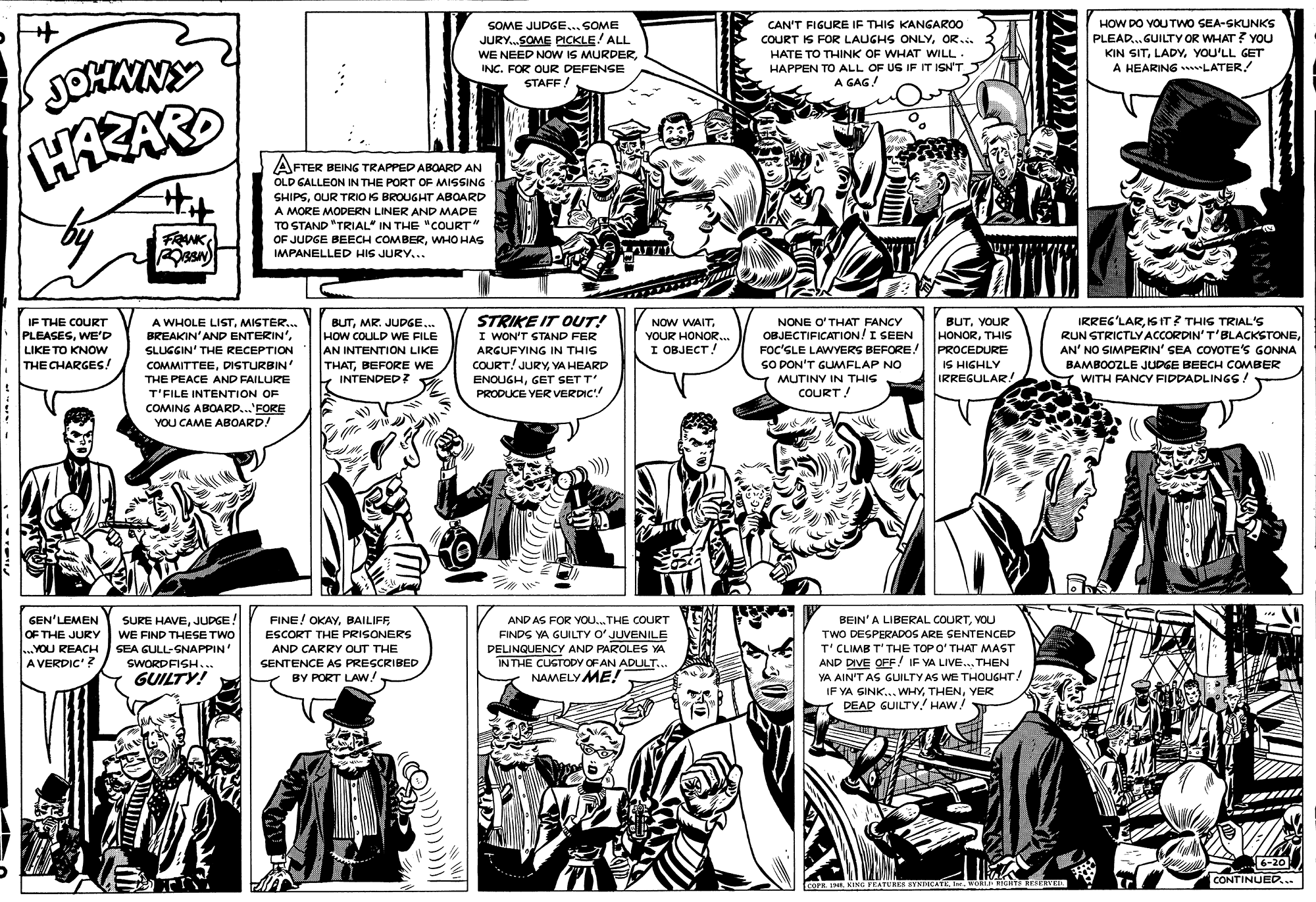 Style OCR: HOW DO VOU TWO SEA-SKUNKS PLEAD.GUILTY OR WHAT ? YOu KIN SITYOU'LL GET A HEARING LATER SOME JUDGE... SOME CAN'T FIGURE IF THIS KANGAROO COURT IS FOR LAUGHS ONLYOR... JURY.SOME PICKLE ALL WE NEED NOW IS MURDERINC. FOR OUR DEFENGE STAFF ! HATE TO THINK OF WHAT WILL. HAPPEN TO ALL OF US IF IT ISNT A GAG! HAZAR AFTER BEING TRAPPED ABOARD AN FTER OLD GALLEON IN THE PORT OF MISSING SHIPSOUR TRIO IS BROUGHT ABOARD A MORE MODERN LINER AND MADE TO STAND "TRIAL" IN THE "COURT" OF JUDGE BEECH COMBERWHO HAS IMPANELLED HIS JURY... FRANK IF THE COURT PLEASESWE'D LIKE TO KNOW A WHOLE LISTMISTER... BREAKIN'AND ENTERIN'SLUGGIN' THE RECEPTION COMMITTEEDISTURBIN BUTMR. JUPGE... HOW COULD WE FILE AN INTENTION LIKE THATBEFORE WE INTENDED? STRIKE IT OUT! I WON'T STAND FER ARGUFYING IN THIS BUTYOUR HONORTHIS PROCEDURE IS HIGHLY IRREGULAR. IRREG'LARIS IT? THIS TRIAL'S RUN STRICTLY ACCORDIN'T'BLACKSTONEAN' NO SIMPERIN' SEA COVOTE'S GONNA NOW WAITNONE O'THAT FANCY OBJECTIFICATION! I SEEN FOC'SLE LAWYERS BEFORE! SO DON'T GUMFLAP NO MUTINY IN THIS COURT! YOUR HONOR. I OBJECT! THE CHARGES! COURT! JURYVA HEARD BAMBOOZLE JUDGE BEECH COMBER THE PEACE AND FAILURE Z WITH FANCY FIDDADLINGS! ENOUGHGET SET T' PRODUCE YER VERDIC! T'FILE INTENTION OF COMING ABOARD...'FORE YOU CAME ABOARD! FINE! OKAYBAILIFF ESCORT THE PRISONERS GEN'LEMEN OF THE JURY ...YOU REACH A VERDIC'? SURE HAVEJUDGE WE FIND THESE TWO AND AS FOR YOU.. THE COURT FINDS YA GUILTY O' JUVENILE DELINQUENCY AND PAROLES YA INTHE CUGTODY OF AN ADULT.. NAMELY ME! BEIN'A LIBERAL COURTYOU TWO DESPERADOS ARE SENTENCED T'CLIMB T'THE TOPO' THAT MAST AND DIVE OFF! IF VA LIVE.. THEN YA AIN'T AS GUILTY AS WE THOUGHT. IF YA SINK... WHYYER DEAD GUILTY! HAW! SEA GULL-SNAPPIN' AND CARRY OUT THE SENTENCE AS PRESCRIBED BY PORT LAW! SWORDFISH... GUILTY! 6-20 CONTINUED... cura sING FRATURES SYNDICATE I We u KESRV HOW DO VOU TWO SEA-SKUNKS PLEAD.GUILTY OR WHAT ? YOu KIN SITYOU'LL GET A HEARING LATER SOME JUDGE... SOME CAN'T FIGURE IF THIS KANGAROO COURT IS FOR LAUGHS ONLYOR... JURY.SOME PICKLE ALL WE NEED NOW IS MURDERINC. FOR OUR DEFENGE STAFF ! HATE TO THINK OF WHAT WILL. HAPPEN TO ALL OF US IF IT ISNT A GAG! HAZAR AFTER BEING TRAPPED ABOARD AN FTER OLD GALLEON IN THE PORT OF MISSING SHIPSOUR TRIO IS BROUGHT ABOARD A MORE MODERN LINER AND MADE TO STAND "TRIAL" IN THE "COURT" OF JUDGE BEECH COMBERWHO HAS IMPANELLED HIS JURY... FRANK IF THE COURT PLEASESWE'D LIKE TO KNOW A WHOLE LISTMISTER... BREAKIN'AND ENTERIN'SLUGGIN' THE RECEPTION COMMITTEEDISTURBIN BUTMR. JUPGE... HOW COULD WE FILE AN INTENTION LIKE THATBEFORE WE INTENDED? STRIKE IT OUT! I WON'T STAND FER ARGUFYING IN THIS BUTYOUR HONORTHIS PROCEDURE IS HIGHLY IRREGULAR. IRREG'LARIS IT? THIS TRIAL'S RUN STRICTLY ACCORDIN'T'BLACKSTONEAN' NO SIMPERIN' SEA COVOTE'S GONNA NOW WAITNONE O'THAT FANCY OBJECTIFICATION! I SEEN FOC'SLE LAWYERS BEFORE! SO DON'T GUMFLAP NO MUTINY IN THIS COURT! YOUR HONOR. I OBJECT! THE CHARGES! COURT! JURYVA HEARD BAMBOOZLE JUDGE BEECH COMBER THE PEACE AND FAILURE Z WITH FANCY FIDDADLINGS! ENOUGHGET SET T' PRODUCE YER VERDIC! T'FILE INTENTION OF COMING ABOARD...'FORE YOU CAME ABOARD! FINE! OKAYBAILIFF ESCORT THE PRISONERS GEN'LEMEN OF THE JURY ...YOU REACH A VERDIC'? SURE HAVEJUDGE WE FIND THESE TWO AND AS FOR YOU.. THE COURT FINDS YA GUILTY O' JUVENILE DELINQUENCY AND PAROLES YA INTHE CUGTODY OF AN ADULT.. NAMELY ME! BEIN'A LIBERAL COURTYOU TWO DESPERADOS ARE SENTENCED T'CLIMB T'THE TOPO' THAT MAST AND DIVE OFF! IF VA LIVE.. THEN YA AIN'T AS GUILTY AS WE THOUGHT. IF YA SINK... WHYYER DEAD GUILTY! HAW! SEA GULL-SNAPPIN' AND CARRY OUT THE SENTENCE AS PRESCRIBED BY PORT LAW! SWORDFISH... GUILTY! 6-20 CONTINUED... cura sING FRATURES SYNDICATE I We u KESRV